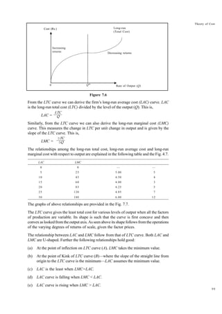 99
Theory of Cost
Figure 7.6
From the LTC curve we can derive the firm’s long-run average cost (LAC) curve. LAC
is the long-run total cost (LTC) divided by the level of the output (Q). This is,
LAC =
Similarly, from the LTC curve we can also derive the long-run marginal cost (LMC)
curve. This measures the change in LTC per unit change in output and is given by the
slope of the LTC curve. This is,
LMC =
The relationships among the long-run total cost, long-run average cost and long-run
marginal cost with respect to output are explained in the following table and the Fig. 4.7.
LAC LMC
0 0 — —
5 25 5.00 5
10 45 4.50 4
15 60 4.00 3
20 85 4.25 5
25 120 4.85 7
30 180 6.00 12
The graphs of above relationships are provided in the Fig. 7.7.
The LTC curve gives the least total cost for various levels of output when all the factors
of production are variable. Its shape is such that the curve is first concave and then
convex as looked from the output axis. As seen above its shape follows from the operations
of the varying degrees of returns of scale, given the factor prices.
The relationship between LAC and LMC follow from that of LTC curve. Both LAC and
LMC are U-shaped. Further the following relationships hold good:
(a) At the point of inflection on LTC curve (A), LMC takes the minimum value.
(b) At the point of Kink of LTC curve (B)—where the slope of the straight line from
origin to the LTC curve is the minimum—LAC assumes the minimum value.
(c) LAC is the least when LMC=LAC.
(d) LAC curve is falling when LMC < LAC.
(e) LAC curve is rising when LMC > LAC.
Cost (Rs.)
Cost (Rs.)
Increasing
returns Decreasing returns
Long-run
(Total Cost)
Rate of Output (Q)
Q*
0
DTC
DQ
LTC
Q
 