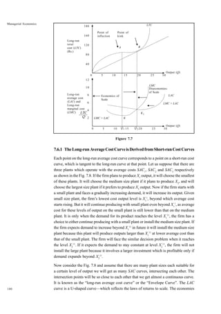 100
Managerial Economics
Figure 7.7
7.6.1 TheLong-runAverageCostCurveisDerivedfromShort-runCostCurves
Each point on the long-run average cost curve corresponds to a point on a short-run cost
curve, which is tangent to the long-run curve at that point. Let us suppose that there are
three plants which operate with the average costs SAC1
, SAC2
and SAC3
respectively
as shown in the Fig. 7.8. If the firm plans to produce X1
output, it will choose the smallest
of these plants. It will choose the medium size plant if it plans to produce X2
, and will
choose the largest size plant if it prefers to produce X3
output. Now if the firm starts with
a small plant and faces a gradually increasing demand, it will increase its output. Given
small size plant, the firm’s lowest cost output level is X1
1
, beyond which average cost
starts rising. But it will continue producing with small plant even beyond X1
1
, as average
cost for these levels of output on the small plant is still lower than that on the medium
plant. It is only when the demand for its product reaches the level X1
11
, the firm has a
choice to either continue producing with a small plant or install the medium size plant. If
the firm expects demand to increase beyond X1
11
in future it will install the medium size
plant because this plant will produce outputs larger than X1
11
at lower average cost than
that of the small plant. The firm will face the similar decision problem when it reaches
the level X2
11
. If it expects the demand to stay constant at level X2
11
, the firm will not
install the large plant because it involves a larger investment which is profitable only if
demand expands beyond X2
11
.
Now consider the Fig. 7.8 and assume that there are many plant sizes each suitable for
a certain level of output we will get as many SAC curves, intersecting each other. The
intersection points will be so close to each other that we get almost a continuous curve.
It is known as the “long-run average cost curve” or the “Envelope Curve”. The LAC
curve is a U-shaped curve—which reflects the laws of returns to scale. The economies
LTC
Q
180
160
120
80
40
Point of
inflection
Point of
kink
LTC
A B
Output (Q)
Long-run
total
cost (LTC)
(Rs.)
12
10
8
6
4
2
Long-run
average cost
(LAC) and
Long-run
marginal cost
(LMC)
LMC
Diseconomies-
of Scale
LAC
LMC > LAC
LMC > LAC
Q2
K1
Economics of
Scale
Output (Q)
K
Q1
0 5 10 15 20 25 30
0 5 10 15 20 25 30
 