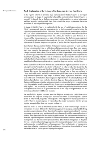 102
Managerial Economics 7.6.2 Explanation of the U-shape of the Long-run Average Cost Curve
In the Figures shown on previous page we have drawn the LRAC curve as having an
approximately U-shape. It is generally believed by economists that the LRAC curve is
normally U-shaped, that is, the long-run average cost first declines as output is increased
and then beyond a certain point it rises. Now, what is the proper explanation for such a
behaviour of the long-run average cost?
U-shape of the SRAC curve is explained with the law of variable proportions. But the
LRAC curve depends upon the returns to scale. In the long-run all inputs including the
capital equipment can be altered. Therefore the relevant concept governing the shape of
the LRAC curve is that of returns to scale. Returns to scale increase at the initial increases
in output and after remaining constant for a while, the returns to scale decrease. It is
because of the increasing returns to scale in the beginning that the long-run average cost
of production falls as output is increased and likewise, it is because of the decreasing
returns to scale that the long-run average cost of production rises beyond a certain point.
But what are the reasons that the firm first enjoys internal economies of scale and then
beyond a certain point it has to suffer internal diseconomies of scale. Two main reasons
have been given for the economies of scale which accrue to the firm and due to which
cost per unit falls. First, as the firm increases its scale of operations, it becomes possible
to use more specialized and efficient form of all factors, especially capital equipment and
machinery. Secondly, when the scale of operation is increased and the amount of labour
and other factors become larger, introduction of a greater degree of division of labour or
specialization becomes possible and as a result the long-run cost per unit declines.
Some economists as Nicholas Kaldor and Joan Robinson explain economies of scale as
arising from the “imperfect divisibility of factors”. In other words, they think that the
economies of scale occur and therefore the LRAC falls because of the “indivisibility” of
factors. They argue that most of the factors are “lumpy” that is, they are available in
“large indivisible units” and which can therefore yield lower cost of production when
they are used to produce a large output. If a small output is produced with these costly
indivisible units of the factors, the average cost of production will naturally be high. If the
factors of production were perfectly divisible, they say, then suitable adjustment in the
factors could be made so that the optimum proportions between the factors were maintained
even for producing small output and hence the average cost of production could not have
been higher. Thus, according to them if the factors were perfectly divisible the small
scale production would be as good and efficient as the large scale production and the
economies of scale would be non-existent.
As noted above, beyond a certain point the long-run average cost curve rises which
means that the long-run average cost increases as output exceeds beyond a certain
point. In other words, beyond a certain point a firm experiences “net diseconomies of
scale”. There is also divergence of views about the proper explanation for this upward
sloping segment of the long-run average cost curve.
The first view, as held by Chamberlain and others, is that with too large a scale of
operation it becomes difficult for the top management to exercise control and to bring
about proper coordination. When the scale of operations is enlarged, it ordinarily becomes
necessary to employ more assistants and supervisors and to effect more delegation of
powers. Thus, increase in the firm’s plant beyond a certain size involves more bureaucracy,
more red tape and lengthens the chain of communication and command between the top
management and the men on the production line. Thus further enlargement in the plant
beyond a certain sufficiently large size makes the managerial structure more cumbersome
and reduces the overall efficiency of management. Thus inefficiencies of management
more than offset the economies of scale and thereby bring about the rise in LRAC curve
and make the LAC curve upward sloping after a point.
 