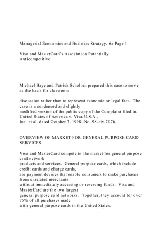 Managerial Economics and Business Strategy, 6e Page 1
Visa and MasterCard’s Association Potentially
Anticompetitive
Michael Baye and Patrick Scholten prepared this case to serve
as the basis for classroom
discussion rather than to represent economic or legal fact. The
case is a condensed and slightly
modified version of the public copy of the Complaint filed in
United States of America v. Visa U.S.A.,
Inc. et al. dated October 7, 1998. No. 98-civ.7076.
OVERVIEW OF MARKET FOR GENERAL PURPOSE CARD
SERVICES
Visa and MasterCard compete in the market for general purpose
card network
products and services. General purpose cards, which include
credit cards and charge cards,
are payment devices that enable consumers to make purchases
from unrelated merchants
without immediately accessing or reserving funds. Visa and
MasterCard are the two largest
general purpose card networks. Together, they account for over
75% of all purchases made
with general purpose cards in the United States.
 