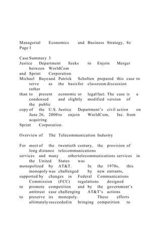 Managerial Economics and Business Strategy, 8e
Page 1
Case Summary 3
Justice Department Seeks to Enjoin Merger
between WorldCom
and Sprint Corporation
Michael Baye and Patrick Scholten prepared this case to
serve as the basisfor classroom discussion
rather
than to present economic or legal fact. The case is a
condensed and slightly modified version of
the public
copy of the U.S. Justice Department’s civil action on
June 26, 2000 to enjoin WorldCom, Inc. from
acquiring
Sprint Corporation.
Overview of The Telecommunication Industry
For most of the twentieth century, the provision of
long distance telecommunications
services and many othertelecommunications services in
the United States was
monopolized by AT&T. In the 1970s, this
monopoly was challenged by new entrants,
supported by changes in Federal Communications
Commission (FCC) regulations designed
to promote competition and by the government’s
antitrust case challenging AT&T’s actions
to preserve its monopoly. These efforts
ultimately succeeded in bringing competition to
 