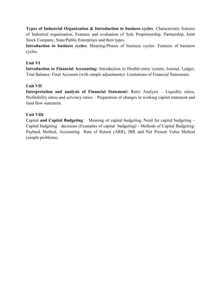 Types of Industrial Organization & Introduction to business cycles: Characteristic features
of Industrial organization, Features and evaluation of Sole Proprietorship, Partnership, Joint
Stock Company, State/Public Enterprises and their types.
Introduction to business cycles: Meaning-Phases of business cycles- Features of business
cycles.
Unit VI
Introduction to Financial Accounting: Introduction to Double-entry system, Journal, Ledger,
Trial Balance- Final Accounts (with simple adjustments)- Limitations of Financial Statements.
Unit VII
Interpretation and analysis of Financial Statement: Ratio Analysis – Liquidity ratios,
Profitability ratios and solvency ratios – Preparation of changes in working capital statement and
fund flow statement.
Unit VIII
Capital and Capital Budgeting: Meaning of capital budgeting, Need for capital budgeting –
Capital budgeting decisions (Examples of capital budgeting) - Methods of Capital Budgeting:
Payback Method, Accounting Rate of Return (ARR), IRR and Net Present Value Method
(simple problems)
 