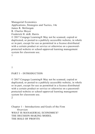 Managerial Economics
Applications, Strategies and Tactics, 14e
James R. McGuigan
R. Charles Moyer
Frederick H. deB. Harris
© 2017 Cengage Learning® May not be scanned, copied or
duplicated, or posted to a publicly accessible website, in whole
or in part, except for use as permitted in a license distributed
with a certain product or service or otherwise on a password-
protected website or school-approved learning management
system for classroom use.
1
1
PART I – INTRODUCTION
© 2017 Cengage Learning® May not be scanned, copied or
duplicated, or posted to a publicly accessible website, in whole
or in part, except for use as permitted in a license distributed
with a certain product or service or otherwise on a password-
protected website or school-approved learning management
system for classroom use.
2
Chapter 1 – Introductions and Goals of the Firm
Overview
WHAT IS MANAGERIAL ECONOMICS?
THE DECISION-MAKING MODEL
THE ROLE OF PROFITS
 