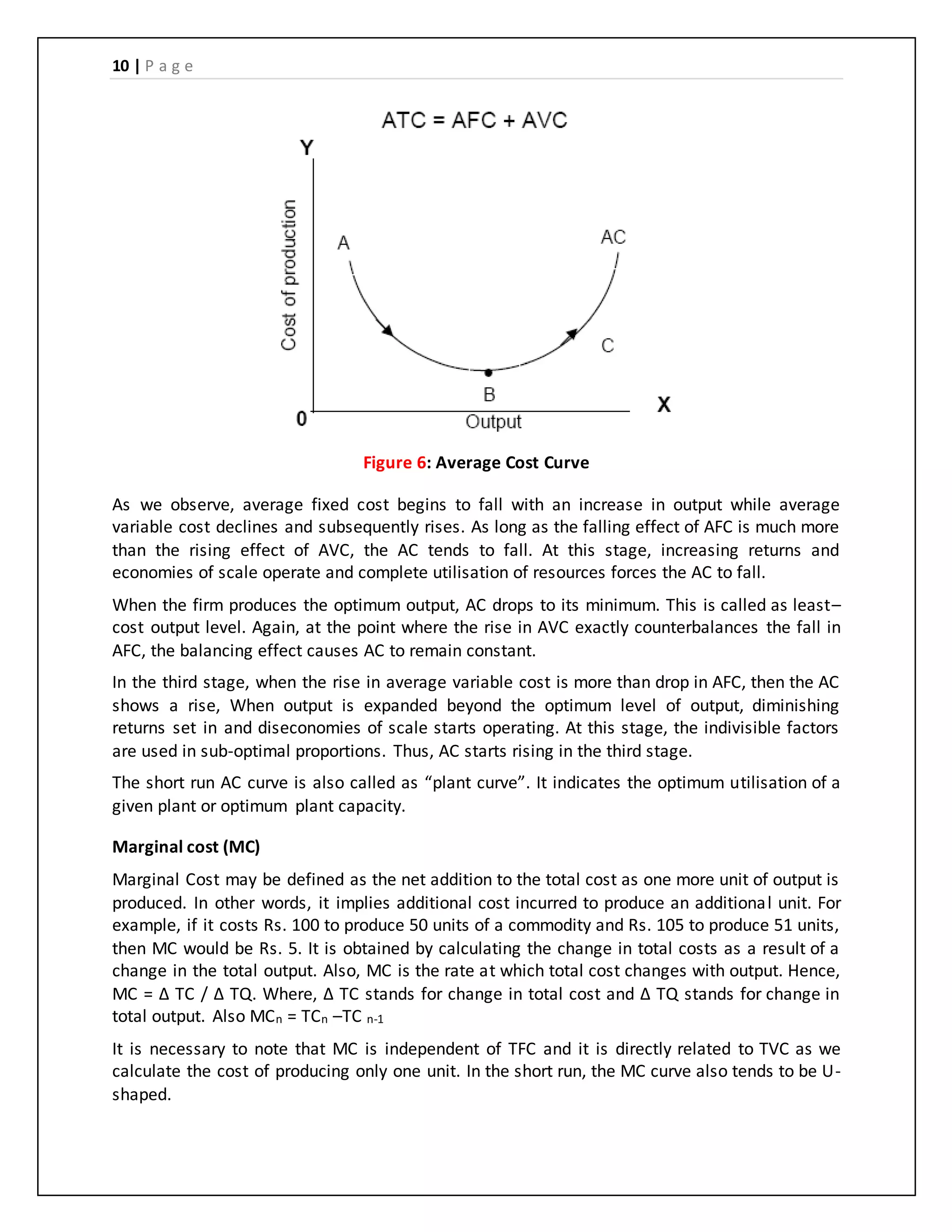 10 | P a g e
Figure 6: Average Cost Curve
As we observe, average fixed cost begins to fall with an increase in output while average
variable cost declines and subsequently rises. As long as the falling effect of AFC is much more
than the rising effect of AVC, the AC tends to fall. At this stage, increasing returns and
economies of scale operate and complete utilisation of resources forces the AC to fall.
When the firm produces the optimum output, AC drops to its minimum. This is called as least–
cost output level. Again, at the point where the rise in AVC exactly counterbalances the fall in
AFC, the balancing effect causes AC to remain constant.
In the third stage, when the rise in average variable cost is more than drop in AFC, then the AC
shows a rise, When output is expanded beyond the optimum level of output, diminishing
returns set in and diseconomies of scale starts operating. At this stage, the indivisible factors
are used in sub-optimal proportions. Thus, AC starts rising in the third stage.
The short run AC curve is also called as “plant curve”. It indicates the optimum utilisation of a
given plant or optimum plant capacity.
Marginal cost (MC)
Marginal Cost may be defined as the net addition to the total cost as one more unit of output is
produced. In other words, it implies additional cost incurred to produce an additional unit. For
example, if it costs Rs. 100 to produce 50 units of a commodity and Rs. 105 to produce 51 units,
then MC would be Rs. 5. It is obtained by calculating the change in total costs as a result of a
change in the total output. Also, MC is the rate at which total cost changes with output. Hence,
MC = Δ TC / Δ TQ. Where, Δ TC stands for change in total cost and Δ TQ stands for change in
total output. Also MCn = TCn –TC n-1
It is necessary to note that MC is independent of TFC and it is directly related to TVC as we
calculate the cost of producing only one unit. In the short run, the MC curve also tends to be U-
shaped.
 