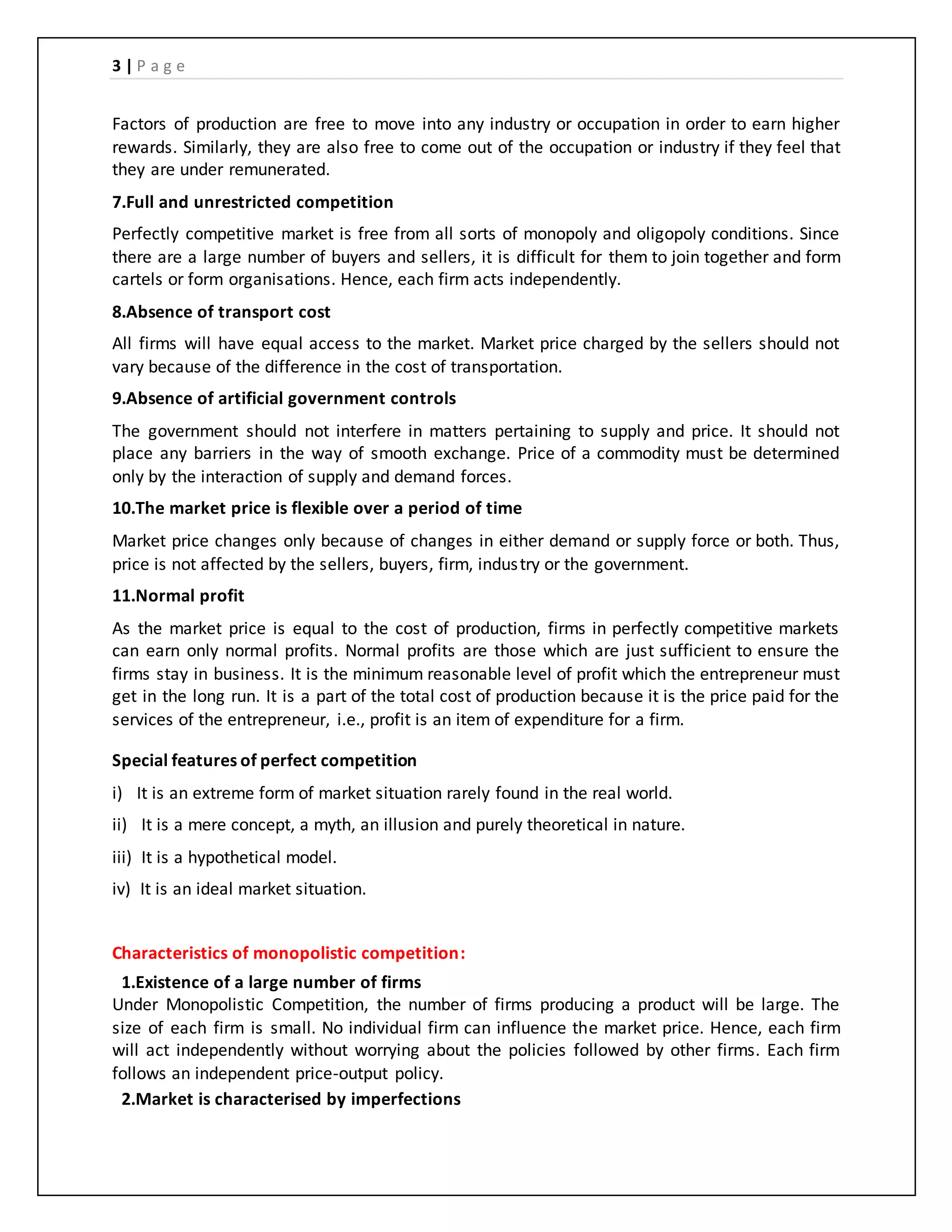 3 | P a g e
Factors of production are free to move into any industry or occupation in order to earn higher
rewards. Similarly, they are also free to come out of the occupation or industry if they feel that
they are under remunerated.
7.Full and unrestricted competition
Perfectly competitive market is free from all sorts of monopoly and oligopoly conditions. Since
there are a large number of buyers and sellers, it is difficult for them to join together and form
cartels or form organisations. Hence, each firm acts independently.
8.Absence of transport cost
All firms will have equal access to the market. Market price charged by the sellers should not
vary because of the difference in the cost of transportation.
9.Absence of artificial government controls
The government should not interfere in matters pertaining to supply and price. It should not
place any barriers in the way of smooth exchange. Price of a commodity must be determined
only by the interaction of supply and demand forces.
10.The market price is flexible over a period of time
Market price changes only because of changes in either demand or supply force or both. Thus,
price is not affected by the sellers, buyers, firm, industry or the government.
11.Normal profit
As the market price is equal to the cost of production, firms in perfectly competitive markets
can earn only normal profits. Normal profits are those which are just sufficient to ensure the
firms stay in business. It is the minimum reasonable level of profit which the entrepreneur must
get in the long run. It is a part of the total cost of production because it is the price paid for the
services of the entrepreneur, i.e., profit is an item of expenditure for a firm.
Special features of perfect competition
i) It is an extreme form of market situation rarely found in the real world.
ii) It is a mere concept, a myth, an illusion and purely theoretical in nature.
iii) It is a hypothetical model.
iv) It is an ideal market situation.
Characteristics of monopolistic competition:
1.Existence of a large number of firms
Under Monopolistic Competition, the number of firms producing a product will be large. The
size of each firm is small. No individual firm can influence the market price. Hence, each firm
will act independently without worrying about the policies followed by other firms. Each firm
follows an independent price-output policy.
2.Market is characterised by imperfections
 