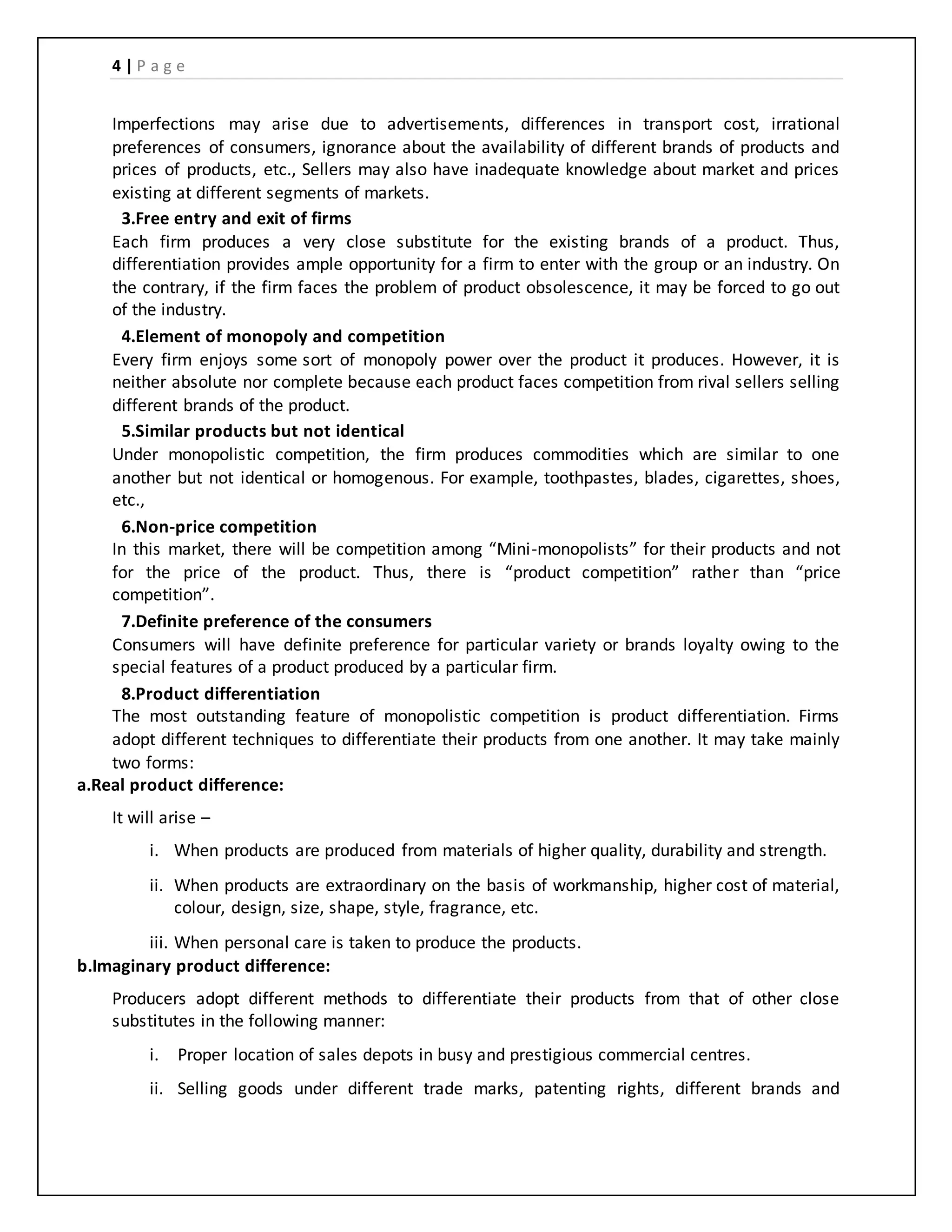 4 | P a g e
Imperfections may arise due to advertisements, differences in transport cost, irrational
preferences of consumers, ignorance about the availability of different brands of products and
prices of products, etc., Sellers may also have inadequate knowledge about market and prices
existing at different segments of markets.
3.Free entry and exit of firms
Each firm produces a very close substitute for the existing brands of a product. Thus,
differentiation provides ample opportunity for a firm to enter with the group or an industry. On
the contrary, if the firm faces the problem of product obsolescence, it may be forced to go out
of the industry.
4.Element of monopoly and competition
Every firm enjoys some sort of monopoly power over the product it produces. However, it is
neither absolute nor complete because each product faces competition from rival sellers selling
different brands of the product.
5.Similar products but not identical
Under monopolistic competition, the firm produces commodities which are similar to one
another but not identical or homogenous. For example, toothpastes, blades, cigarettes, shoes,
etc.,
6.Non-price competition
In this market, there will be competition among “Mini-monopolists” for their products and not
for the price of the product. Thus, there is “product competition” rather than “price
competition”.
7.Definite preference of the consumers
Consumers will have definite preference for particular variety or brands loyalty owing to the
special features of a product produced by a particular firm.
8.Product differentiation
The most outstanding feature of monopolistic competition is product differentiation. Firms
adopt different techniques to differentiate their products from one another. It may take mainly
two forms:
a.Real product difference:
It will arise –
i. When products are produced from materials of higher quality, durability and strength.
ii. When products are extraordinary on the basis of workmanship, higher cost of material,
colour, design, size, shape, style, fragrance, etc.
iii. When personal care is taken to produce the products.
b.Imaginary product difference:
Producers adopt different methods to differentiate their products from that of other close
substitutes in the following manner:
i. Proper location of sales depots in busy and prestigious commercial centres.
ii. Selling goods under different trade marks, patenting rights, different brands and
 