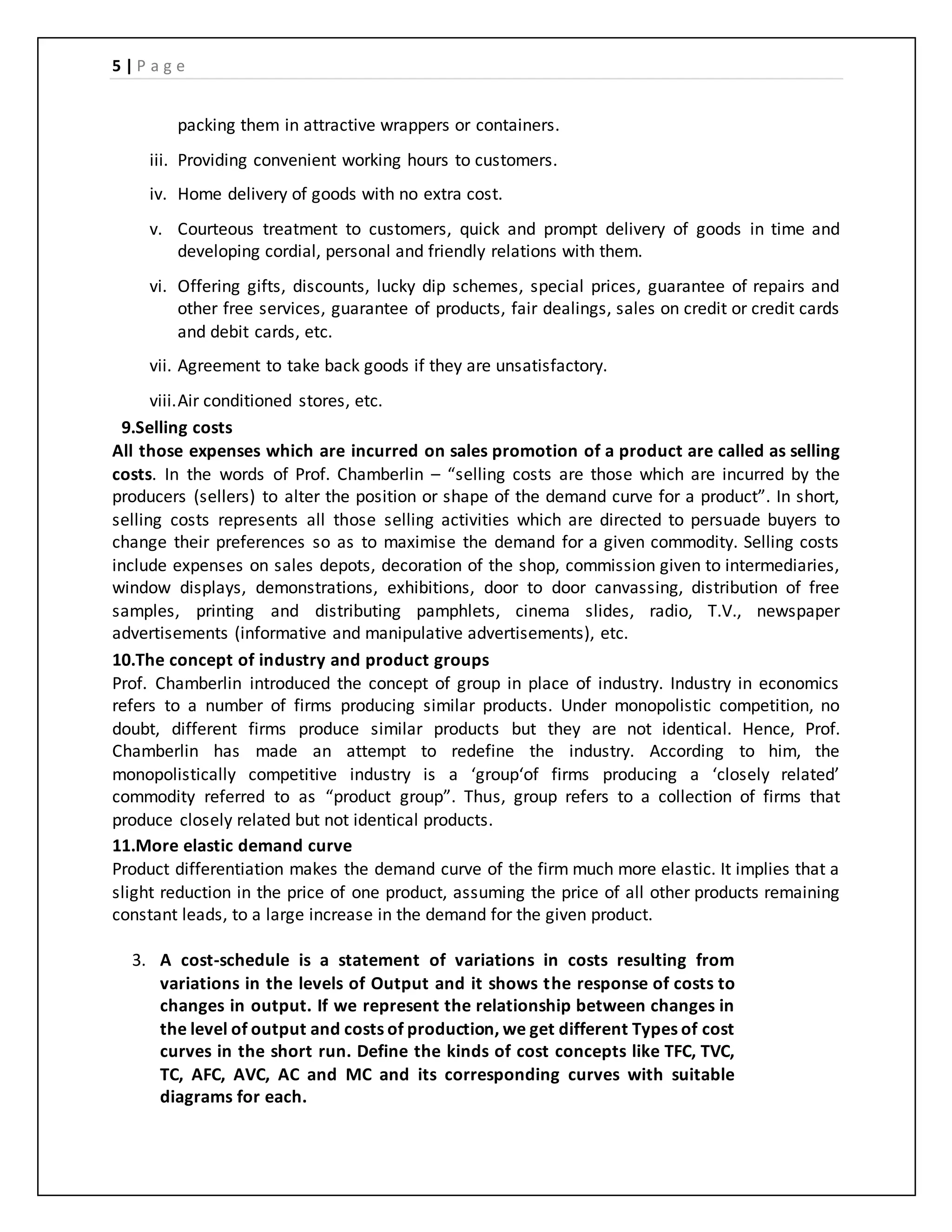 5 | P a g e
packing them in attractive wrappers or containers.
iii. Providing convenient working hours to customers.
iv. Home delivery of goods with no extra cost.
v. Courteous treatment to customers, quick and prompt delivery of goods in time and
developing cordial, personal and friendly relations with them.
vi. Offering gifts, discounts, lucky dip schemes, special prices, guarantee of repairs and
other free services, guarantee of products, fair dealings, sales on credit or credit cards
and debit cards, etc.
vii. Agreement to take back goods if they are unsatisfactory.
viii.Air conditioned stores, etc.
9.Selling costs
All those expenses which are incurred on sales promotion of a product are called as selling
costs. In the words of Prof. Chamberlin – “selling costs are those which are incurred by the
producers (sellers) to alter the position or shape of the demand curve for a product”. In short,
selling costs represents all those selling activities which are directed to persuade buyers to
change their preferences so as to maximise the demand for a given commodity. Selling costs
include expenses on sales depots, decoration of the shop, commission given to intermediaries,
window displays, demonstrations, exhibitions, door to door canvassing, distribution of free
samples, printing and distributing pamphlets, cinema slides, radio, T.V., newspaper
advertisements (informative and manipulative advertisements), etc.
10.The concept of industry and product groups
Prof. Chamberlin introduced the concept of group in place of industry. Industry in economics
refers to a number of firms producing similar products. Under monopolistic competition, no
doubt, different firms produce similar products but they are not identical. Hence, Prof.
Chamberlin has made an attempt to redefine the industry. According to him, the
monopolistically competitive industry is a ‘group‘of firms producing a ‘closely related’
commodity referred to as “product group”. Thus, group refers to a collection of firms that
produce closely related but not identical products.
11.More elastic demand curve
Product differentiation makes the demand curve of the firm much more elastic. It implies that a
slight reduction in the price of one product, assuming the price of all other products remaining
constant leads, to a large increase in the demand for the given product.
3. A cost-schedule is a statement of variations in costs resulting from
variations in the levels of Output and it shows the response of costs to
changes in output. If we represent the relationship between changes in
the level of output and costs of production, we get different Types of cost
curves in the short run. Define the kinds of cost concepts like TFC, TVC,
TC, AFC, AVC, AC and MC and its corresponding curves with suitable
diagrams for each.
 