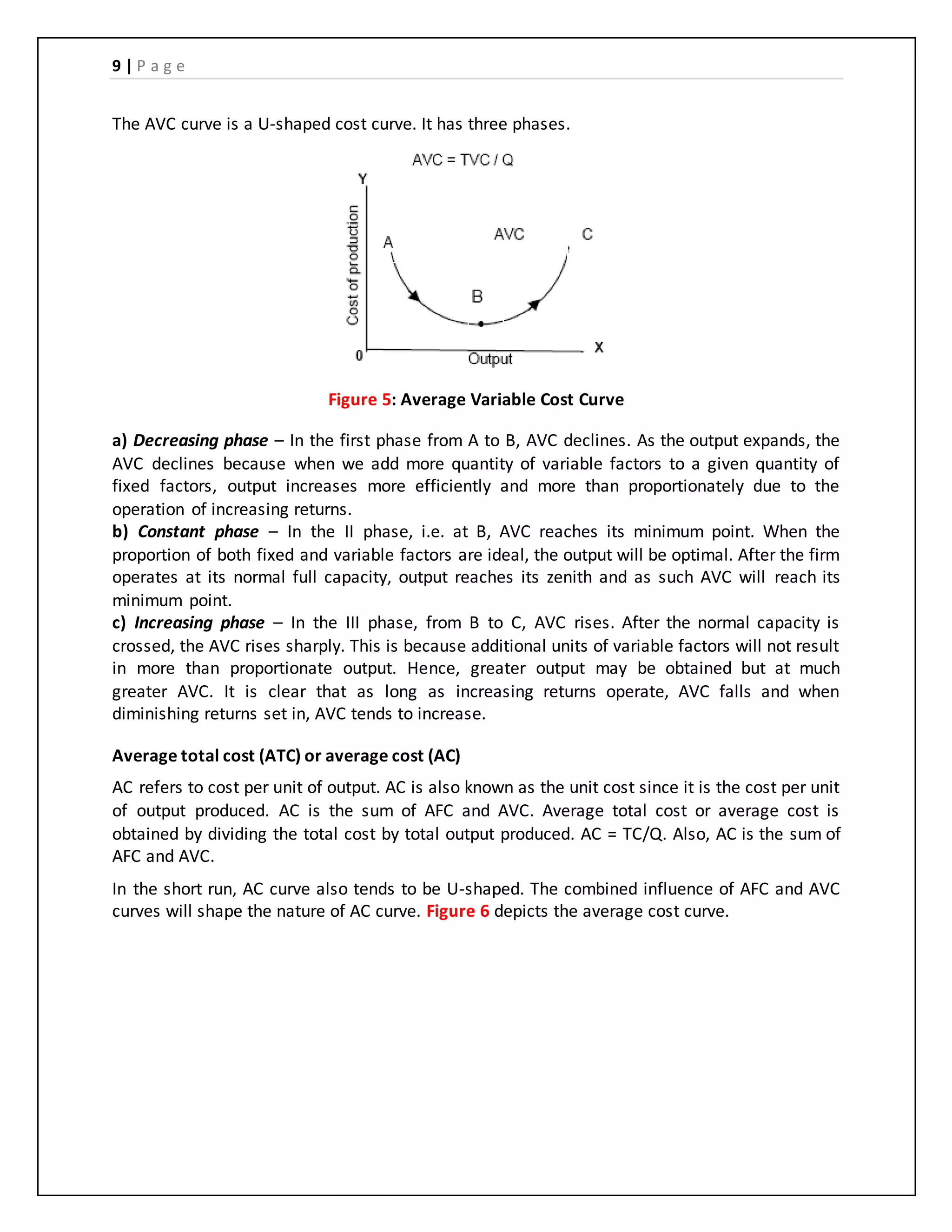 9 | P a g e
The AVC curve is a U-shaped cost curve. It has three phases.
Figure 5: Average Variable Cost Curve
a) Decreasing phase – In the first phase from A to B, AVC declines. As the output expands, the
AVC declines because when we add more quantity of variable factors to a given quantity of
fixed factors, output increases more efficiently and more than proportionately due to the
operation of increasing returns.
b) Constant phase – In the II phase, i.e. at B, AVC reaches its minimum point. When the
proportion of both fixed and variable factors are ideal, the output will be optimal. After the firm
operates at its normal full capacity, output reaches its zenith and as such AVC will reach its
minimum point.
c) Increasing phase – In the III phase, from B to C, AVC rises. After the normal capacity is
crossed, the AVC rises sharply. This is because additional units of variable factors will not result
in more than proportionate output. Hence, greater output may be obtained but at much
greater AVC. It is clear that as long as increasing returns operate, AVC falls and when
diminishing returns set in, AVC tends to increase.
Average total cost (ATC) or average cost (AC)
AC refers to cost per unit of output. AC is also known as the unit cost since it is the cost per unit
of output produced. AC is the sum of AFC and AVC. Average total cost or average cost is
obtained by dividing the total cost by total output produced. AC = TC/Q. Also, AC is the sum of
AFC and AVC.
In the short run, AC curve also tends to be U-shaped. The combined influence of AFC and AVC
curves will shape the nature of AC curve. Figure 6 depicts the average cost curve.
 