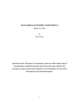 1
MANAGERIAL ECONOMIC ASSIGNMENT 2
March 15, 2018
by
Mary Salang
Important remarks: This paper is an assignment, written by an MBA student. Some of
the information contained in this paper may be inaccurate and/or outdated. This
document can only be used as point of reference. It is not advisable to use the content
of this paper for any professional purpose.
 