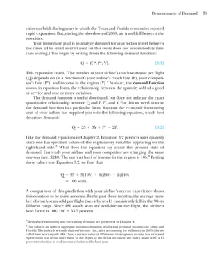 Determinants of Demand 79
cities was brisk during years in which the Texas and Florida economies enjoyed
rapid expansion. But, during the slowdown of 2008, air travel fell between the
two cities.
Your immediate goal is to analyze demand for coach-class travel between
the cities. (The small aircraft used on this route does not accommodate first-
class seating.) You begin by writing down the following demand function:
[3.1]
This expression reads, “The number of your airline’s coach seats sold per flight
(Q) depends on (is a function of) your airline’s coach fare (P), your competi-
tor’s fare (P⬚), and income in the region (Y).” In short, the demand function
shows, in equation form, the relationship between the quantity sold of a good
or service and one or more variables.
The demand function is useful shorthand, but does not indicate the exact
quantitative relationship between Q and P, P⬚, and Y. For this we need to write
the demand function in a particular form. Suppose the economic forecasting
unit of your airline has supplied you with the following equation, which best
describes demand:
[3.2]
Like the demand equations in Chapter 2, Equation 3.2 predicts sales quantity
once one has specified values of the explanatory variables appearing on the
right-hand side.3
What does the equation say about the present state of
demand? Currently your airline and your competitor are charging the same
one-way fare, $240. The current level of income in the region is 105.4
Putting
these values into Equation 3.2, we find that
A comparison of this prediction with your airline’s recent experience shows
this equation to be quite accurate. In the past three months, the average num-
ber of coach seats sold per flight (week by week) consistently fell in the 90- to
105-seat range. Since 180 coach seats are available on the flight, the airline’s
load factor is 100/180 ⫽ 55.5 percent.
⫽ 100 seats.
Q ⫽ 25 ⫹ 3(105) ⫹ 1(240) ⫺ 2(240)
Q ⫽ 25 ⫹ 3Y ⫹ P° ⫺ 2P.
Q ⫽ f1P, P°, Y2.
3
Methods of estimating and forecasting demand are presented in Chapter 4.
4
This value is an index of aggregate income—business profits and personal income—in Texas and
Florida. The index is set such that real income (i.e., after accounting for inflation) in 2005 (the so-
called base year) equals 100. Thus, a current value of 105 means that regional income has increased
5 percent in real terms since then. In the depth of the Texas recession, the index stood at 87, a 13
percent reduction in real income relative to the base year.
 