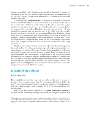 Elasticity of Demand 83
instance, the airline’s sales along the route are affected not only by changes in
competing airline fares but also by train and bus fares and auto-operating costs.
To a greater or lesser degree, these other modes of transportation are substi-
tutes for air travel.
A pair of goods is complementary if an increase in demand for one causes
an increase in demand for the other. For instance, an increase in the sales of
new automobiles will have a positive effect on the sales of new tires. In par-
ticular, tire manufacturers are very interested in the prices car manufactur-
ers announce for new models. They know that discount auto prices will spur
not only the sales of cars, but also the sales of tires. The price of a comple-
mentary good enters negatively into the demand function; that is, an increase
in the price of a complementary good reduces demand for the good in question. For
example, Florida resort packages and travel between Houston and Florida
are to some extent complementary. Thus, the price of resort packages would
enter with a negative coefficient into the demand function for travel along
the route.6
Finally, a wide variety of other factors may affect the demand for particu-
lar goods and services. Normal population growth of prime groups that con-
sume the good or service will increase demand. As the populations of Houston
and the Florida city grow, so will air travel between them. The main determi-
nant of soft-drink sales is the number of individuals in the 10-to-25 age group.
Changes in preferences and tastes are another important factor. Various trends
over the past 20 years have supported growth in demand for new foods (diet,
natural, organic), new electronic products (cell phones, digital cameras, MP3
players, CD and DVD players), new recreation services (exercise, travel, tan-
ning salons, and so on). The list is endless.
ELASTICITY OF DEMAND
Price Elasticity
Price elasticity measures the responsiveness of a good’s sales to changes in
its price. This concept is important for two reasons. First, knowledge of a
good’s price elasticity allows firms to predict the impact of price changes on
unit sales. Second, price elasticity guides the firm’s profit-maximizing pric-
ing decisions.
Let’s begin with a basic definition: The price elasticity of demand is
the ratio of the percentage change in quantity and the percentage change
6
Although we say that autos and tires are complementary goods, the cross-price effects need
not be of comparable magnitudes. Auto prices have a large impact on tire sales, but tire prices
have a very minor impact on auto sales because they are a small fraction of the full cost of a
new car.
 