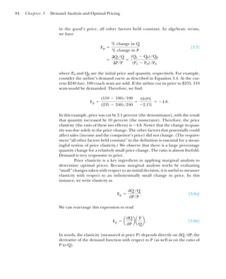 in the good’s price, all other factors held constant. In algebraic terms,
we have
[3.7]
where P0 and Q0 are the initial price and quantity, respectively. For example,
consider the airline’s demand curve as described in Equation 3.4. At the cur-
rent $240 fare, 100 coach seats are sold. If the airline cut its price to $235, 110
seats would be demanded. Therefore, we find
In this example, price was cut by 2.1 percent (the denominator), with the result
that quantity increased by 10 percent (the numerator). Therefore, the price
elasticity (the ratio of these two effects) is ⫺4.8. Notice that the change in quan-
tity was due solely to the price change. The other factors that potentially could
affect sales (income and the competitor’s price) did not change. (The require-
ment “all other factors held constant” in the definition is essential for a mean-
ingful notion of price elasticity.) We observe that there is a large percentage
quantity change for a relatively small price change. The ratio is almost fivefold.
Demand is very responsive to price.
Price elasticity is a key ingredient in applying marginal analysis to
determine optimal prices. Because marginal analysis works by evaluating
“small” changes taken with respect to an initial decision, it is useful to measure
elasticity with respect to an infinitesimally small change in price. In this
instance, we write elasticity as
[3.8a]
We can rearrange this expression to read
[3.8b]
In words, the elasticity (measured at price P) depends directly on dQ/dP, the
derivative of the demand function with respect to P (as well as on the ratio of
P to Q).
Ep ⫽ a
dQ
dP
b a
P
Q
b.
Ep ⫽
dQ/Q
dP/P
.
Ep ⫽
(110 ⫺ 100)/100
(235 ⫺ 240)/240
⫽
10.0%
⫺2.1%
⫽ ⫺4.8.
⫽
¢Q/Q
¢P/P
⫽
(Q1 ⫺ Q0)/Q0
(P1 ⫺ P0)/P0
Ep ⫽
% change in Q
% change in P
84 Chapter 3 Demand Analysis and Optimal Pricing
 