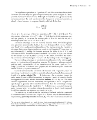 Elasticity of Demand 85
The algebraic expressions in Equations 3.7 and 3.8a are referred to as point
elasticities because they link percentage quantity and price changes at a price-
quantity point on the demand curve. Although most widely used, point elasticity
measures are not the only way to describe changes in price and quantity. A
closely related measure is arc price elasticity, which is defined as
where is the average of the two quantities, ⫽ and is
P
(Q0 ⫹ Q1)/2,
Q
Q
EP ⫽
¢Q/Q
¢P/P
the average of the two prices, ⫽ In the airline example, the
average quantity is 105 seats, the average price is $237.50, and the arc price
elasticity is (10/105)/(⫺5/237.5) ⫽ ⫺ 4.5.
The main advantage of the arc elasticity measure is that it treats the prices
and quantities symmetrically; that is, it does not distinguish between the “initial”
and “final” prices and quantities. Regardless of the starting point, the elasticity is
the same. In contrast, in computing the elasticity via Equation 3.7, one must be
careful to specify P0 and Q0. To illustrate, suppose the initial airfare is $235 and
110 seats are filled. The elasticity associated with a price hike to $240 (and a drop
to 100 seats) is EP ⫽ (⫺10/110)/(5/235) ⫽ ⫺4.3. Thus, we see that the elastic-
ity associated with the change is ⫺4.8 or ⫺4.3, depending on the starting point.
The overriding advantage of point elasticities (Equation 3.8a) is their appli-
cation in conjunction with marginal analysis. For instance, a firm’s optimal
pricing policy depends directly on its estimate of the price elasticity, EP ⫽
(dQ/Q)/(dP/P). In this and later chapters, we will focus on point elasticities
in our analysis of optimal decisions.7
Elasticity measures the sensitivity of demand with respect to price. In
describing elasticities, it is useful to start with a basic benchmark. First, demand
is said to be unitary elastic if EP ⫽ ⫺1. In this case, the percentage change in
price is exactly matched by the resulting percentage change in quantity, but in
the opposite direction. Second, demand is inelastic if ⫺1 ⬍ EP ⱕ 0. The term
inelastic suggests that demand is relatively unresponsive to price: The percent-
age change in quantity is less (in absolute value) than the percentage change
in price. Finally, demand is elastic if EP ⬍ ⫺1. In this case, an initial change in
price causes a larger percentage change in quantity. In short, elastic demand
is highly responsive, or sensitive, to changes in price.
The easiest way to understand the meaning of inelastic and elastic demand
is to examine two extreme cases. Figure 3.2a depicts a vertical demand curve
representing perfectly inelastic demand, EP ⫽ 0. Here sales are constant (at
(P0 ⫹ P1)/2.
P
7
As long as the price change is very small, the point elasticity calculated via Equation 3.7 will vary
little whether the higher or lower price is taken as the starting point. Furthermore, this value will
closely approximate the exact measure of elasticity given by Equation 3.8a.
 