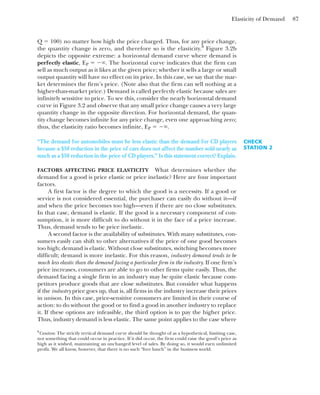 Elasticity of Demand 87
Q ⫽ 100) no matter how high the price charged. Thus, for any price change,
the quantity change is zero, and therefore so is the elasticity.8
Figure 3.2b
depicts the opposite extreme: a horizontal demand curve where demand is
perfectly elastic, EP ⫽ ⫺⬁. The horizontal curve indicates that the firm can
sell as much output as it likes at the given price; whether it sells a large or small
output quantity will have no effect on its price. In this case, we say that the mar-
ket determines the firm’s price. (Note also that the firm can sell nothing at a
higher-than-market price.) Demand is called perfectly elastic because sales are
infinitely sensitive to price. To see this, consider the nearly horizontal demand
curve in Figure 3.2 and observe that any small price change causes a very large
quantity change in the opposite direction. For horizontal demand, the quan-
tity change becomes infinite for any price change, even one approaching zero;
thus, the elasticity ratio becomes infinite, EP ⫽ ⫺⬁.
CHECK
STATION 2
“The demand for automobiles must be less elastic than the demand for CD players
because a $50 reduction in the price of cars does not affect the number sold nearly as
much as a $50 reduction in the price of CD players.” Is this statement correct? Explain.
FACTORS AFFECTING PRICE ELASTICITY What determines whether the
demand for a good is price elastic or price inelastic? Here are four important
factors.
A first factor is the degree to which the good is a necessity. If a good or
service is not considered essential, the purchaser can easily do without it—if
and when the price becomes too high—even if there are no close substitutes.
In that case, demand is elastic. If the good is a necessary component of con-
sumption, it is more difficult to do without it in the face of a price increase.
Thus, demand tends to be price inelastic.
A second factor is the availability of substitutes. With many substitutes, con-
sumers easily can shift to other alternatives if the price of one good becomes
too high; demand is elastic. Without close substitutes, switching becomes more
difficult; demand is more inelastic. For this reason, industry demand tends to be
much less elastic than the demand facing a particular firm in the industry. If one firm’s
price increases, consumers are able to go to other firms quite easily. Thus, the
demand facing a single firm in an industry may be quite elastic because com-
petitors produce goods that are close substitutes. But consider what happens
if the industry price goes up, that is, all firms in the industry increase their prices
in unison. In this case, price-sensitive consumers are limited in their course of
action: to do without the good or to find a good in another industry to replace
it. If these options are infeasible, the third option is to pay the higher price.
Thus, industry demand is less elastic. The same point applies to the case where
8
Caution: The strictly vertical demand curve should be thought of as a hypothetical, limiting case,
not something that could occur in practice. If it did occur, the firm could raise the good’s price as
high as it wished, maintaining an unchanged level of sales. By doing so, it would earn unlimited
profit. We all know, however, that there is no such “free lunch” in the business world.
 