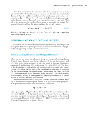 Demand Analysis and Optimal Pricing 91
How does one estimate the impact on sales from changes in two or more
factors that affect demand? A simple example can illustrate the method. In
Table 3.1, the price and income elasticities for nonbusiness air travel are esti-
mated to be EP ⫽ ⫺.38 and EY ⫽ 1.8, respectively. In the coming year, average
airline fares are expected to rise by 8 percent and income by 5 percent. What
will be the impact on the number of tickets sold to nonbusiness travelers? The
answer is found by adding the separate effects due to each change:
[3.10]
Therefore, ⌬Q/Q ⫽ (⫺.38)(8%) ⫹ (1.8)(5%) ⫽ 6%. Sales are expected to
increase by about 6 percent.
DEMAND ANALYSIS AND OPTIMAL PRICING
In this section, we put demand analysis to work by examining three important
managerial decisions: (1) the special case of revenue maximization, (2) opti-
mal markup pricing, and (3) price discrimination.
Price Elasticity, Revenue, and Marginal Revenue
What can we say about the elasticity along any downward-sloping, linear
demand curve? First, we must be careful to specify the starting quantity and
price (the point on the demand curve) from which percentage changes are
measured. From Equation 3.8b, we know that EP ⫽ (dQ/dP)(P/Q). The slope
of the demand curve is dP/dQ (as it is conventionally drawn with price on the
vertical axis). Thus, the first term in the elasticity expression, dQ/dP, is simply
the inverse of this slope and is constant everywhere along the curve. The term
P/Q decreases as one moves downward along the curve. Thus, along a linear
demand curve, moving to lower prices and greater quantities reduces elastic-
ity; that is, demand becomes more inelastic.
As a concrete illustration of this point, consider a software firm that is try-
ing to determine the optimal price for one of its popular software programs.
Management estimates this product’s demand curve to be
where Q is copies sold per week and P is in dollars. We note for future refer-
ence that dQ/dP ⫽ ⫺4. Figure 3.3a shows this demand curve as well as the
associated marginal revenue curve. In the figure, the midpoint of the demand
curve is marked by point M: Q ⫽ 800 and P ⫽ $200. Two other points, A and
B, along the demand curve also are shown.
Q ⫽ 1,600 ⫺ 4P,
¢Q/Q ⫽ EP(¢P/P) ⫹ EY(¢Y/Y)
 