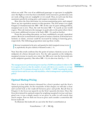 Demand Analysis and Optimal Pricing 95
tickets are sold. The cost of an additional passenger or spectator is negligible
once the flight or event has been scheduled. As for inventory, production costs
are sunk; selling costs are negligible or very small. Thus, in each case the firm
maximizes profits by setting price and output to maximize revenue.
How does the firm determine its revenue-maximizing price and output?
There are two equivalent answers to this question. The first answer is to apply
Chapter 2’s fundamental rule: MR ⫽ MC. In the case of a pure selling problem,
marginal cost is zero. Thus, the rule becomes MR ⫽ 0, exactly as one would
expect. This rule instructs the manager to push sales to the point where there
is no more additional revenue to be had—MR ⫽ 0—and no further.
From the preceding discussion, we have established a second, equivalent
answer: Revenue is maximized at the point of unitary elasticity. If demand were
inelastic or elastic, revenue could be increased by raising or lowering price,
respectively. The following proposition sums up these results.
Revenue is maximized at the price and quantity for which marginal revenue is zero
or, equivalently, the price elasticity of demand is unity (⫺1).
Note that this result confirms that the point of unitary elasticity occurs at the
midpoint of a linear demand curve. For the sales quantity at the midpoint,
marginal revenue is exactly zero (since the MR curve cuts the horizontal axis
at the midpoint quantity). But when MR ⫽ 0, it is also true that EP ⫽ ⫺1.
CHECK
STATION 4
The management of a professional sports team has a 36,000-seat stadium it wishes to fill.
It recognizes, however, that the number of seats sold (Q) is very sensitive to average
ticket prices (P). It estimates demand to be Q ⫽ 60,000 ⫺ 3,000P. Assuming the team’s
costs are known and do not vary with attendance, what is management’s optimal pricing
policy?
Optimal Markup Pricing
There is a close link between demand for a firm’s product and the firm’s
optimal pricing policy. In the remainder of this chapter, we will take a close
and careful look at the trade-off between price and profit. Recall that in
Chapter 2, the focus was squarely on the firm’s quantity decision. Once the
firm determined its optimal output by weighing marginal revenue and mar-
ginal cost, it was a simple matter to set price in order to sell exactly that
much output. Now we shift our focus to price and consider a somewhat dif-
ferent trade-off.
To illustrate this trade-off, we can write the firm’s contribution as
Contribution ⫽ (P ⫺ MC)Q,
 