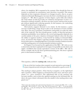 where, for simplicity, MC is assumed to be constant. How should the firm set
its price to maximize its contribution (and, therefore, its profit)? The answer
depends on how responsive demand is to changes in price, that is, on price
elasticity of demand. Raising price increases the firm’s contribution per unit (or
margin), P ⫺ MC. But to a greater or lesser degree, a price hike also reduces
the total volume of sales Q. If sales are relatively unresponsive to price (i.e.,
demand is relatively inelastic), the firm can raise its price and increase its mar-
gin without significantly reducing quantity. In this instance, the underlying
trade-off works in favor of high prices.
Alternatively, suppose demand is very elastic. In this instance, a price
increase would bring a large drop in sales to the detriment of total contribu-
tion. Here, the way to maximize contribution (and profit) is to play the other
side of the trade-off. The firm should pursue a policy of discount pricing to
maximize profitability. As we shall see, the correct pricing policy depends on a
careful analysis of the price elasticity of demand. Indeed, when the firm has
the ability to segment markets, it may benefit by trading on demand differ-
ences. As noted in this chapter’s opening example, airlines set a variety of dif-
ferent ticket prices—charging high fares to less price-sensitive business travelers
and discounting prices to economy-minded vacation travelers.
In Chapter 2, we focused on the application of the MR ⫽ MC rule as a way
to determine the firm’s optimal level of output. It is possible to write down and
apply a modified (but exactly equivalent) version of the MR ⫽ MC rule to
derive a simple rule for the firm’s profit-maximizing price. The firm’s optimal
price is determined as follows:
[3.12]
This equation, called the markup rule, indicates that
The size of the firm’s markup (above marginal cost and expressed as a percentage
of price) depends inversely on the price elasticity of demand for a good or service.
The markup is always positive. (Note that EP is negative, so the right-hand
side is positive.) What happens as demand becomes more and more price
elastic (i.e., price sensitive)? The right-hand side of the markup rule
becomes smaller, and so does the optimal markup on the left-hand side. In
short, the more elastic is demand, then the smaller is the markup above mar-
ginal cost.11
P ⫺ MC
P
⫽
1
⫺EP
.
96 Chapter 3 Demand Analysis and Optimal Pricing
11
Here is how the markup rule is derived. From Equation 3.11, we know that MR ⫽ P[1 ⫹ 1/EP].
Setting MR ⫽ MC, we have P ⫹ P/EP ⫽ MC. This can be written as P ⫺ MC ⫽ ⫺P/EP and, finally,
[P ⫺ MC]/P ⫽ ⫺1/EP, the markup rule. Thus, the markup rule is derived from and equivalent to
the MR ⫽ MC rule.
 