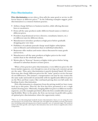 Demand Analysis and Optimal Pricing 99
Price Discrimination
Price discrimination occurs when a firm sells the same good or service to dif-
ferent buyers at different prices.15
As the following examples suggest, price
discrimination is a common business practice.
• Airlines charge full fares to business travelers, while offering discount
fares to vacationers.
• Firms sell the same products under different brand names or labels at
different prices.
• Providers of professional services (doctors, consultants, lawyers, etc.)
set different rates for different clients.
• Manufacturers introduce products at high prices before gradually
dropping price over time.
• Publishers of academic journals charge much higher subscription
rates to libraries and institutions than to individual subscribers.
• Businesses offer student and senior citizen discounts for many goods
and services.
• Manufacturers sell the same products at higher prices in the retail
market than in the wholesale market.
• Movies play in “first-run” theaters at higher ticket prices before being
released to suburban theaters at lower prices.
When a firm practices price discrimination, it sets different prices for dif-
ferent market segments, even though its costs of serving each customer group
are the same. Thus, price discrimination is purely demand based. Of course,
firms may also charge different prices for the “same” good or service because
of cost differences. (For instance, transportation cost may be one reason why
the same make and model of automobile sells for significantly different prices
on the West and East coasts.) But cost-based pricing does not fall under the
heading of price discrimination.
Price discrimination is a departure from the pricing model we have exam-
ined up to this point. Thus far, the firm has been presumed to set a single
market-clearing price. Obviously, charging different prices to different market
segments, as in the examples just listed, allows the firm considerably more pric-
ing flexibility. More to the point, the firm can increase its profit with a policy
of optimal price discrimination (when the opportunity exists).
15
Here, we are discussing legal methods of price discrimination; that is, we are using the term
discrimination in its neutral sense. Obviously, the civil rights laws prohibit economic discrimina-
tion (including unfair pricing practices) based on gender, race, or national origin. The antitrust
statutes also limit specific cases of price discrimination that can be shown to significantly reduce
competition.
 