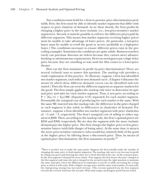 Two conditions must hold for a firm to practice price discrimination prof-
itably. First, the firm must be able to identify market segments that differ with
respect to price elasticity of demand. As we show shortly, the firm profits by
charging a higher price to the more inelastic (i.e., less price-sensitive) market
segment(s). Second, it must be possible to enforce the different prices paid by
different segments. This means that market segments receiving higher prices
must be unable to take advantage of lower prices. (In particular, a low-price
buyer must be unable to resell the good or service profitably to a high-price
buyer.) The conditions necessary to ensure different prices exist in the pre-
ceding examples. Sometimes the conditions are quite subtle. Business travelers
rarely can purchase discount air tickets because they cannot meet advance-
booking or minimum-stay requirements. First-run moviegoers pay a high ticket
price because they are unwilling to wait until the film comes to a lower-price
theater.
How can the firm maximize its profit via price discrimination? There are
several (related) ways to answer this question. The markup rule provides a
ready explanation of this practice. To illustrate, suppose a firm has identified
two market segments, each with its own demand curve. (Chapter 4 discusses the
means by which these different demand curves can be identified and esti-
mated.) Then the firm can treat the different segments as separate markets for
the good. The firm simply applies the markup rule twice to determine its opti-
mal price and sales for each market segment. Thus, it sets price according to
P ⫽ [EP/(1 ⫹ EP)]MC (Equation 3.13) separately for each market segment.
Presumably the marginal cost of producing for each market is the same. With
the same MC inserted into the markup rule, the difference in the price charged
to each segment is due solely to differences in elasticities of demand. For
instance, suppose a firm identifies two market segments with price elasticities
of ⫺5 and ⫺3, respectively. The firm’s marginal cost of selling to either seg-
ment is $200. Then, according to the markup rule, the firm’s optimal prices are
$250 and $300, respectively. We see that the segment with the more inelastic
demand pays the higher price. The firm charges the higher price to less price-
sensitive buyers (with little danger of losing sales). At the same time, it attracts
the more price-sensitive customers (who would buy relatively little of the good
at the higher price) by offering them a discounted price. Thus, by means of
optimal price discrimination, the firm maximizes its profit.16
100 Chapter 3 Demand Analysis and Optimal Pricing
16
Here is another way to make the same point. Suppose the firm initially made the mistake of
charging the same price to both market segments. The markup rule says it can increase its profit
by raising one price and lowering the other. Let’s check that this is the case. At the common price,
let the first segment’s demand be more elastic. Now suppose the firm lowers the price charged to
the first segment and raises the price charged to the second in just the right amounts to maintain
the same total sales. Given the differences in elasticities, it can do so while increasing the average
price at which it sells units. With a higher average price and the same total number of units sold,
the dual-pricing strategy has increased revenue. (The revenue gained from the first segment
exceeds the revenue lost from the second.) With total output unchanged, profit has increased.
 