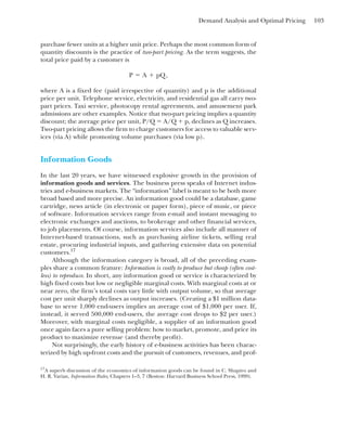 Demand Analysis and Optimal Pricing 103
purchase fewer units at a higher unit price. Perhaps the most common form of
quantity discounts is the practice of two-part pricing. As the term suggests, the
total price paid by a customer is
where A is a fixed fee (paid irrespective of quantity) and p is the additional
price per unit. Telephone service, electricity, and residential gas all carry two-
part prices. Taxi service, photocopy rental agreements, and amusement park
admissions are other examples. Notice that two-part pricing implies a quantity
discount; the average price per unit, P/Q ⫽ A/Q ⫹ p, declines as Q increases.
Two-part pricing allows the firm to charge customers for access to valuable serv-
ices (via A) while promoting volume purchases (via low p).
Information Goods
In the last 20 years, we have witnessed explosive growth in the provision of
information goods and services. The business press speaks of Internet indus-
tries and e-business markets. The “information” label is meant to be both more
broad based and more precise. An information good could be a database, game
cartridge, news article (in electronic or paper form), piece of music, or piece
of software. Information services range from e-mail and instant messaging to
electronic exchanges and auctions, to brokerage and other financial services,
to job placements. Of course, information services also include all manner of
Internet-based transactions, such as purchasing airline tickets, selling real
estate, procuring industrial inputs, and gathering extensive data on potential
customers.17
Although the information category is broad, all of the preceding exam-
ples share a common feature: Information is costly to produce but cheap (often cost-
less) to reproduce. In short, any information good or service is characterized by
high fixed costs but low or negligible marginal costs. With marginal costs at or
near zero, the firm’s total costs vary little with output volume, so that average
cost per unit sharply declines as output increases. (Creating a $1 million data-
base to serve 1,000 end-users implies an average cost of $1,000 per user. If,
instead, it served 500,000 end-users, the average cost drops to $2 per user.)
Moreover, with marginal costs negligible, a supplier of an information good
once again faces a pure selling problem: how to market, promote, and price its
product to maximize revenue (and thereby profit).
Not surprisingly, the early history of e-business activities has been charac-
terized by high up-front costs and the pursuit of customers, revenues, and prof-
P ⫽ A ⫹ pQ,
17
A superb discussion of the economics of information goods can be found in C. Shapiro and
H. R. Varian, Information Rules, Chapters 1–3, 7 (Boston: Harvard Business School Press, 1999).
 