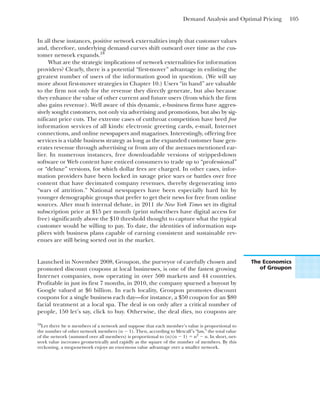 Demand Analysis and Optimal Pricing 105
In all these instances, positive network externalities imply that customer values
and, therefore, underlying demand curves shift outward over time as the cus-
tomer network expands.18
What are the strategic implications of network externalities for information
providers? Clearly, there is a potential “first-mover” advantage in enlisting the
greatest number of users of the information good in question. (We will say
more about first-mover strategies in Chapter 10.) Users “in hand” are valuable
to the firm not only for the revenue they directly generate, but also because
they enhance the value of other current and future users (from which the firm
also gains revenue). Well aware of this dynamic, e-business firms have aggres-
sively sought customers, not only via advertising and promotions, but also by sig-
nificant price cuts. The extreme cases of cutthroat competition have bred free
information services of all kinds: electronic greeting cards, e-mail, Internet
connections, and online newspapers and magazines. Interestingly, offering free
services is a viable business strategy as long as the expanded customer base gen-
erates revenue through advertising or from any of the avenues mentioned ear-
lier. In numerous instances, free downloadable versions of stripped-down
software or Web content have enticed consumers to trade up to “professional”
or “deluxe” versions, for which dollar fees are charged. In other cases, infor-
mation providers have been locked in savage price wars or battles over free
content that have decimated company revenues, thereby degenerating into
“wars of attrition.” National newspapers have been especially hard hit by
younger demographic groups that prefer to get their news for free from online
sources. After much internal debate, in 2011 the New York Times set its digital
subscription price at $15 per month (print subscribers have digital access for
free) significantly above the $10 threshold thought to capture what the typical
customer would be willing to pay. To date, the identities of information sup-
pliers with business plans capable of earning consistent and sustainable rev-
enues are still being sorted out in the market.
18
Let there be n members of a network and suppose that each member’s value is proportional to
the number of other network members (n ⫺ 1). Then, according to Metcalf’s “law,” the total value
of the network (summed over all members) is proportional to (n)(n ⫺ 1) ⫽ n2
⫺ n. In short, net-
work value increases geometrically and rapidly as the square of the number of members. By this
reckoning, a mega-network enjoys an enormous value advantage over a smaller network.
The Economics
of Groupon
Launched in November 2008, Groupon, the purveyor of carefully chosen and
promoted discount coupons at local businesses, is one of the fastest growing
Internet companies, now operating in over 500 markets and 44 countries.
Profitable in just its first 7 months, in 2010, the company spurned a buyout by
Google valued at $6 billion. In each locality, Groupon promotes discount
coupons for a single business each day—for instance, a $50 coupon for an $80
facial treatment at a local spa. The deal is on only after a critical number of
people, 150 let’s say, click to buy. Otherwise, the deal dies, no coupons are
 