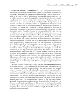 Demand Analysis and Optimal Pricing 107
CUSTOMIZED PRICING AND PRODUCTS. The emergence of electronic
commerce and online transactions has greatly expanded the opportunities
for market segmentation and price discrimination. From management’s
point of view, the beauty of information goods and services is that they can
be sold over and over again (at negligible marginal cost). Moreover, unlike
a traditional good sold at a posted price from a store shelf, the price of an
information good (transacted electronically) can be changed minute by
minute, customer by customer. Sellers of sophisticated databases—from
Reuters to Lexis-Nexis to Bloomberg financial information—set scores of
different prices to different customers. As always, prices are set according to
elasticities; the most price-sensitive (elastic) customers receive the steepest
discounted prices. Consider the ways in which an airline Web site (such as
www.delta.com) can price its airline seats. Each time a customer enters a pos-
sible itinerary with departure and return dates, the Web page responds with
possible flights and prices. These electronic prices already reflect many fea-
tures: the class of seat, 21-day, 14-day, or 7-day advanced booking, whether a
Saturday night stay is included, and so on. By booking in advance and stay-
ing a Saturday night, pleasure travelers can take advantage of discounted
fares. Business travelers, whose itineraries are not able to meet these restric-
tions, pay much higher prices. Moreover, the airline can modify prices
instantly to reflect changes in demand. If there is a surplus of unsold dis-
count seats as the departure date approaches, the airline can further cut
their price or sell the seats as part of a vacation package (hotel stay, rentacar
included) at even a steeper discount. (Airlines also release seats to discount
sellers, such as Priceline.com, Hotwire.com, and lastminute.com, who sell
tickets at steep discounts to the most price-sensitive fliers.) Or some discount
seats might be reassigned as full-fare seats if last-minute business demand
for the flight is particularly brisk. Online, the pricing possibilities are
endless.
Closely akin to customized pricing is the practice of versioning—selling
different versions of a given information good or service. Whether it be soft-
ware, hardware, database access, or other Internet services, this typically
means a “standard” version offered at a lower price and a “professional” or
“deluxe” version at a premium price. The versions are designed and priced
to ensure that different market segments self-select with respect to the prod-
uct offerings. The inelastic demand segment eagerly elects to pay the pre-
mium price to obtain the more powerful version. The more elastic demand
segment purchases the stripped-down version at the discounted price.
Although customers may not know it, the firm’s costs for the different ver-
sions are usually indistinguishable. In this respect, versioning is closely akin
to third-degree price discrimination. In fact, some software firms begin by
designing their premium products and then simply disable key features to
create the standard version.
 