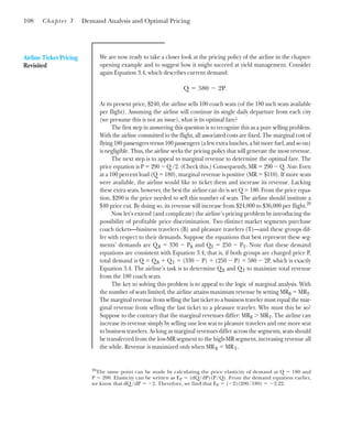 108 Chapter 3 Demand Analysis and Optimal Pricing
Airline Ticket Pricing
Revisited
We are now ready to take a closer look at the pricing policy of the airline in the chapter-
opening example and to suggest how it might succeed at yield management. Consider
again Equation 3.4, which describes current demand:
At its present price, $240, the airline sells 100 coach seats (of the 180 such seats available
per flight). Assuming the airline will continue its single daily departure from each city
(we presume this is not an issue), what is its optimal fare?
The first step in answering this question is to recognize this as a pure selling problem.
With the airline committed to the flight, all associated costs are fixed. The marginal cost of
flying 180 passengers versus 100 passengers (a few extra lunches, a bit more fuel, and so on)
is negligible. Thus, the airline seeks the pricing policy that will generate the most revenue.
The next step is to appeal to marginal revenue to determine the optimal fare. The
price equation is P ⫽ 290 ⫺ Q/2. (Check this.) Consequently, MR ⫽ 290 ⫺ Q. Note: Even
at a 100 percent load (Q ⫽ 180), marginal revenue is positive (MR ⫽ $110). If more seats
were available, the airline would like to ticket them and increase its revenue. Lacking
these extra seats, however, the best the airline can do is set Q ⫽ 180. From the price equa-
tion, $200 is the price needed to sell this number of seats. The airline should institute a
$40 price cut. By doing so, its revenue will increase from $24,000 to $36,000 per flight.20
Now let’s extend (and complicate) the airline’s pricing problem by introducing the
possibility of profitable price discrimination. Two distinct market segments purchase
coach tickets—business travelers (B) and pleasure travelers (T)—and these groups dif-
fer with respect to their demands. Suppose the equations that best represent these seg-
ments’ demands are QB ⫽ 330 ⫺ PB and QT ⫽ 250 ⫺ PT. Note that these demand
equations are consistent with Equation 3.4; that is, if both groups are charged price P,
total demand is Q ⫽ QB ⫹ QT ⫽ (330 ⫺ P) ⫹ (250 ⫺ P) ⫽ 580 ⫺ 2P, which is exactly
Equation 3.4. The airline’s task is to determine QB and QT to maximize total revenue
from the 180 coach seats.
The key to solving this problem is to appeal to the logic of marginal analysis. With
the number of seats limited, the airline attains maximum revenue by setting MRB ⫽ MRT.
The marginal revenue from selling the last ticket to a business traveler must equal the mar-
ginal revenue from selling the last ticket to a pleasure traveler. Why must this be so?
Suppose to the contrary that the marginal revenues differ: MRB ⬎ MRT. The airline can
increase its revenue simply by selling one less seat to pleasure travelers and one more seat
to business travelers. As long as marginal revenues differ across the segments, seats should
be transferred from the low-MR segment to the high-MR segment, increasing revenue all
the while. Revenue is maximized only when MRB ⫽ MRT.
Q ⫽ 580 ⫺ 2P.
20
The same point can be made by calculating the price elasticity of demand at Q ⫽ 180 and
P ⫽ 200. Elasticity can be written as EP ⫽ (dQ/dP)(P/Q). From the demand equation earlier,
we know that dQ/dP ⫽ ⫺2. Therefore, we find that EP ⫽ (⫺2)(200/180) ⫽ ⫺2.22.
 