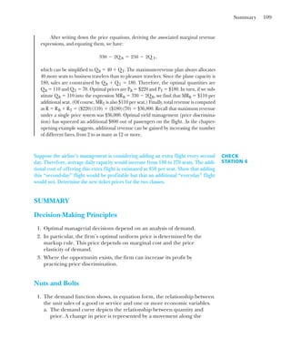 Summary 109
After writing down the price equations, deriving the associated marginal revenue
expressions, and equating them, we have:
which can be simplified to QB ⫽ 40 ⫹ QT. The maximum-revenue plan always allocates
40 more seats to business travelers than to pleasure travelers. Since the plane capacity is
180, sales are constrained by QB ⫹ QT ⫽ 180. Therefore, the optimal quantities are
QB ⫽ 110 and QT ⫽ 70. Optimal prices are PB ⫽ $220 and PT ⫽ $180. In turn, if we sub-
stitute QB ⫽ 110 into the expression MRB ⫽ 330 ⫺ 2QB, we find that MRB ⫽ $110 per
additional seat. (Of course, MRT is also $110 per seat.) Finally, total revenue is computed
as R ⫽ RB ⫹ RT ⫽ ($220)(110) ⫹ ($180)(70) ⫽ $36,800. Recall that maximum revenue
under a single price system was $36,000. Optimal yield management (price discrimina-
tion) has squeezed an additional $800 out of passengers on the flight. As the chapter-
opening example suggests, additional revenue can be gained by increasing the number
of different fares, from 2 to as many as 12 or more.
330 ⫺ 2Q B ⫽ 250 ⫺ 2Q T,
CHECK
STATION 6
Suppose the airline’s management is considering adding an extra flight every second
day. Therefore, average daily capacity would increase from 180 to 270 seats. The addi-
tional cost of offering this extra flight is estimated at $50 per seat. Show that adding
this “second-day” flight would be profitable but that an additional “everyday” flight
would not. Determine the new ticket prices for the two classes.
SUMMARY
Decision-Making Principles
1. Optimal managerial decisions depend on an analysis of demand.
2. In particular, the firm’s optimal uniform price is determined by the
markup rule. This price depends on marginal cost and the price
elasticity of demand.
3. Where the opportunity exists, the firm can increase its profit by
practicing price discrimination.
Nuts and Bolts
1. The demand function shows, in equation form, the relationship between
the unit sales of a good or service and one or more economic variables.
a. The demand curve depicts the relationship between quantity and
price. A change in price is represented by a movement along the
 