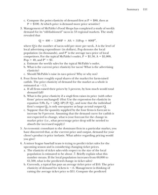 Summary 111
c. Compute the point elasticity of demand first at P ⫽ $80, then at
P ⫽ $100. At which price is demand more price sensitive?
3. Management of McPablo’s Food Shops has completed a study of weekly
demand for its “old-fashioned” tacos in 53 regional markets. The study
revealed that
where Q is the number of tacos sold per store per week, A is the level of
local advertising expenditure (in dollars), Pop denotes the local
population (in thousands), and P⬚ is the average taco price of local
competitors. For the typical McPablo’s outlet, P ⫽ $1.50, A ⫽ $1,000,
Pop ⫽ 40, and P⬚ ⫽ $1.
a. Estimate the weekly sales for the typical McPablo’s outlet.
b. What is the current price elasticity for tacos? What is the advertising
elasticity?
c. Should McPablo’s raise its taco prices? Why or why not?
4. Four firms have roughly equal shares of the market for farm-raised
catfish. The price elasticity of demand for the market as a whole is
estimated at ⫺1.5.
a. If all firms raised their prices by 5 percent, by how much would total
demand fall?
b. What is the price elasticity if a single firm raises its price (with other
firms’ prices unchanged? Hint: Use the expression for elasticity in
equation 3.8b, EP ⫽ (dQ/dP)(P/Q), and note that the individual
firm’s output Q1 is only one-quarter as large as total output Q.
c. Suppose that the quantity supplied by the four firms is forecast to
increase by 9 percent. Assuming that the demand curve for catfish is
not expected to change, what is your forecast for the change in
market price (i.e., what percentage price drop will be needed to
absorb the increased supply)?
5. As economic consultant to the dominant firm in a particular market, you
have discovered that, at the current price and output, demand for your
client’s product is price inelastic. What advice regarding pricing would
you give?
6. A minor league baseball team is trying to predict ticket sales for the
upcoming season and is considering changing ticket prices.
a. The elasticity of ticket sales with respect to the size of the local
population is estimated to be about .7. Briefly explain what this
number means. If the local population increases from 60,000 to
61,500, what is the predicted change in ticket sales?
b. Currently, a typical fan pays an average ticket price of $10. The price
elasticity of demand for tickets is ⫺.6. Management is thinking of
raising the average ticket price to $11. Compute the predicted
Q ⫽ 400 ⫺ 1,200P ⫹ .8A ⫹ 55Pop ⫹ 800P°,
 
