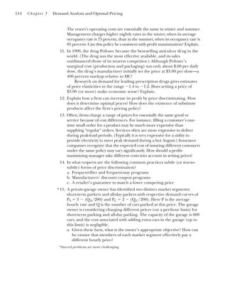 The resort’s operating costs are essentially the same in winter and summer.
Management charges higher nightly rates in the winter, when its average
occupancy rate is 75 percent, than in the summer, when its occupancy rate is
85 percent. Can this policy be consistent with profit maximization? Explain.
11. In 1996, the drug Prilosec became the best-selling anti-ulcer drug in the
world. (The drug was the most effective available, and its sales
outdistanced those of its nearest competitor.) Although Prilosec’s
marginal cost (production and packaging) was only about $.60 per daily
dose, the drug’s manufacturer initially set the price at $3.00 per dose—a
400 percent markup relative to MC!
Research on demand for leading prescription drugs gives estimates
of price elasticities in the range ⫺1.4 to ⫺1.2. Does setting a price of
$3.00 (or more) make economic sense? Explain.
12. Explain how a firm can increase its profit by price discriminating. How
does it determine optimal prices? How does the existence of substitute
products affect the firm’s pricing policy?
13. Often, firms charge a range of prices for essentially the same good or
service because of cost differences. For instance, filling a customer’s one-
time small order for a product may be much more expensive than
supplying “regular” orders. Services often are more expensive to deliver
during peak-load periods. (Typically it is very expensive for a utility to
provide electricity to meet peak demand during a hot August.) Insurance
companies recognize that the expected cost of insuring different customers
under the same policy may vary significantly. How should a profit-
maximizing manager take different costs into account in setting prices?
14. In what respects are the following common practices subtle (or not-so-
subtle) forms of price discrimination?
a. Frequent-flier and frequent-stay programs
b. Manufacturers’ discount coupon programs
c. A retailer’s guarantee to match a lower competing price
15. A private-garage owner has identified two distinct market segments:
short-term parkers and all-day parkers with respective demand curves of
PS ⫽ 3 ⫺ (QS/200) and PC ⫽ 2 ⫺ (QC/200). Here P is the average
hourly rate and Q is the number of cars parked at this price. The garage
owner is considering charging different prices (on a per-hour basis) for
short-term parking and all-day parking. The capacity of the garage is 600
cars, and the cost associated with adding extra cars in the garage (up to
this limit) is negligible.
a. Given these facts, what is the owner’s appropriate objective? How can
he ensure that members of each market segment effectively pay a
different hourly price?
114 Chapter 3 Demand Analysis and Optimal Pricing
*
*Starred problems are more challenging.
 