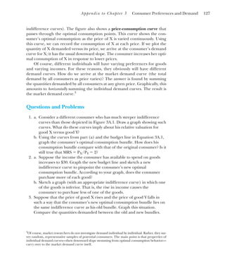 Appendix to Chapter 3 Consumer Preferences and Demand 127
indifference curves). The figure also shows a price-consumption curve that
passes through the optimal consumption points. This curve shows the con-
sumer’s optimal consumption as the price of X is varied continuously. Using
this curve, we can record the consumption of X at each price. If we plot the
quantity of X demanded versus its price, we arrive at the consumer’s demand
curve for X; it has the usual downward slope. The consumer increases her opti-
mal consumption of X in response to lower prices.
Of course, different individuals will have varying preferences for goods
and varying incomes. For these reasons, they obviously will have different
demand curves. How do we arrive at the market demand curve (the total
demand by all consumers as price varies)? The answer is found by summing
the quantities demanded by all consumers at any given price. Graphically, this
amounts to horizontally summing the individual demand curves. The result is
the market demand curve.3
Questions and Problems
1. a. Consider a different consumer who has much steeper indifference
curves than those depicted in Figure 3A.1. Draw a graph showing such
curves. What do these curves imply about his relative valuation for
good X versus good Y?
b. Using the curves from part (a) and the budget line in Equation 3A.1,
graph the consumer’s optimal consumption bundle. How does his
consumption bundle compare with that of the original consumer? Is it
still true that MRS ⫽ PX/PY ⫽ 2?
2. a. Suppose the income the consumer has available to spend on goods
increases to $30. Graph the new budget line and sketch a new
indifference curve to pinpoint the consumer’s new optimal
consumption bundle. According to your graph, does the consumer
purchase more of each good?
b. Sketch a graph (with an appropriate indifference curve) in which one
of the goods is inferior. That is, the rise in income causes the
consumer to purchase less of one of the goods.
3. Suppose that the price of good X rises and the price of good Y falls in
such a way that the consumer’s new optimal consumption bundle lies on
the same indifference curve as his old bundle. Graph this situation.
Compare the quantities demanded between the old and new bundles.
3
Of course, market researchers do not investigate demand individual by individual. Rather, they sur-
vey random, representative samples of potential consumers. The main point is that properties of
individual demand curves—their downward slope stemming from optimal consumption behavior—
carry over to the market demand curve itself.
 