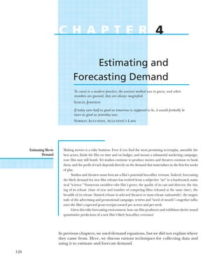 Estimating Movie
Demand
128
C H A P T E R 4
Estimating and
Forecasting Demand
To count is a modern practice, the ancient method was to guess; and when
numbers are guessed, they are always magnified.
SAMUEL JOHNSON
If today were half as good as tomorrow is supposed to be, it would probably be
twice as good as yesterday was.
NORMAN AUGUSTINE, AUGUSTINE’S LAWS
Making movies is a risky business. Even if you find the most promising screenplay, assemble the
best actors, finish the film on time and on budget, and mount a substantial marketing campaign,
your film may still bomb. Yet studios continue to produce movies and theaters continue to book
them, and the profit of each depends directly on the demand that materializes in the first few weeks
of play.
Studios and theaters must forecast a film’s potential box-office revenue. Indeed, forecasting
the likely demand for new film releases has evolved from a subjective “art” to a hard-nosed, statis-
tical “science.” Numerous variables—the film’s genre, the quality of its cast and director, the tim-
ing of its release (time of year and number of competing films released at the same time), the
breadth of its release (limited release in selected theaters or mass release nationwide), the magni-
tude of the advertising and promotional campaign, reviews and “word of mouth”—together influ-
ence the film’s expected gross receipts earned per screen and per week.
Given this risky forecasting environment, how can film producers and exhibitors derive sound
quantitative predictions of a new film’s likely box-office revenues?
In previous chapters, we used demand equations, but we did not explain where
they came from. Here, we discuss various techniques for collecting data and
using it to estimate and forecast demand.
 