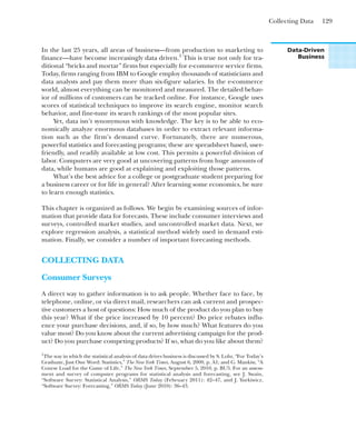 Collecting Data 129
In the last 25 years, all areas of business—from production to marketing to
finance—have become increasingly data driven.1
This is true not only for tra-
ditional “bricks and mortar” firms but especially for e-commerce service firms.
Today, firms ranging from IBM to Google employ thousands of statisticians and
data analysts and pay them more than six-figure salaries. In the e-commerce
world, almost everything can be monitored and measured. The detailed behav-
ior of millions of customers can be tracked online. For instance, Google uses
scores of statistical techniques to improve its search engine, monitor search
behavior, and fine-tune its search rankings of the most popular sites.
Yet, data isn’t synonymous with knowledge. The key is to be able to eco-
nomically analyze enormous databases in order to extract relevant informa-
tion such as the firm’s demand curve. Fortunately, there are numerous,
powerful statistics and forecasting programs; these are spreadsheet based, user-
friendly, and readily available at low cost. This permits a powerful division of
labor. Computers are very good at uncovering patterns from huge amounts of
data, while humans are good at explaining and exploiting those patterns.
What’s the best advice for a college or postgraduate student preparing for
a business career or for life in general? After learning some economics, be sure
to learn enough statistics.
This chapter is organized as follows. We begin by examining sources of infor-
mation that provide data for forecasts. These include consumer interviews and
surveys, controlled market studies, and uncontrolled market data. Next, we
explore regression analysis, a statistical method widely used in demand esti-
mation. Finally, we consider a number of important forecasting methods.
COLLECTING DATA
Consumer Surveys
A direct way to gather information is to ask people. Whether face to face, by
telephone, online, or via direct mail, researchers can ask current and prospec-
tive customers a host of questions: How much of the product do you plan to buy
this year? What if the price increased by 10 percent? Do price rebates influ-
ence your purchase decisions, and, if so, by how much? What features do you
value most? Do you know about the current advertising campaign for the prod-
uct? Do you purchase competing products? If so, what do you like about them?
Data-Driven
Business
1
The way in which the statistical analysis of data drives business is discussed by S. Lohr, “For Today’s
Graduate, Just One Word: Statistics,” The New York Times, August 6, 2009, p. A1; and G. Mankiw, “A
Course Load for the Game of Life,” The New York Times, September 5, 2010, p. BU5. For an assess-
ment and survey of computer programs for statistical analysis and forecasting, see J. Swain,
“Software Survey: Statistical Analysis,” ORMS Today (February 2011): 42–47, and J. Yurkiwicz,
“Software Survey: Forecasting,” ORMS Today (June 2010): 36–43.
 