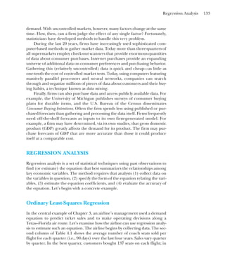 Regression Analysis 133
demand. With uncontrolled markets, however, many factors change at the same
time. How, then, can a firm judge the effect of any single factor? Fortunately,
statisticians have developed methods to handle this very problem.
During the last 20 years, firms have increasingly used sophisticated com-
puter-based methods to gather market data. Today more than three-quarters of
all supermarkets employ check-out scanners that provide enormous quantities
of data about consumer purchases. Internet purchases provide an expanding
universe of additional data on consumer preferences and purchasing behavior.
Gathering this (relatively uncontrolled) data is quick and cheap—as little as
one-tenth the cost of controlled market tests. Today, using computers featuring
massively parallel processors and neural networks, companies can search
through and organize millions of pieces of data about customers and their buy-
ing habits, a technique known as data mining.
Finally, firms can also purchase data and access publicly available data. For
example, the University of Michigan publishes surveys of consumer buying
plans for durable items, and the U.S. Bureau of the Census disseminates
Consumer Buying Intentions. Often the firm spends less using published or pur-
chased forecasts than gathering and processing the data itself. Firms frequently
need off-the-shelf forecasts as inputs to its own firm-generated model. For
example, a firm may have determined, via its own studies, that gross domestic
product (GDP) greatly affects the demand for its product. The firm may pur-
chase forecasts of GDP that are more accurate than those it could produce
itself at a comparable cost.
REGRESSION ANALYSIS
Regression analysis is a set of statistical techniques using past observations to
find (or estimate) the equation that best summarizes the relationships among
key economic variables. The method requires that analysts (1) collect data on
the variables in question, (2) specify the form of the equation relating the vari-
ables, (3) estimate the equation coefficients, and (4) evaluate the accuracy of
the equation. Let’s begin with a concrete example.
Ordinary Least-Squares Regression
In the central example of Chapter 3, an airline’s management used a demand
equation to predict ticket sales and to make operating decisions along a
Texas–Florida air route. Let’s examine how the airline can use regression analy-
sis to estimate such an equation. The airline begins by collecting data. The sec-
ond column of Table 4.1 shows the average number of coach seats sold per
flight for each quarter (i.e., 90 days) over the last four years. Sales vary quarter
by quarter. In the best quarter, customers bought 137 seats on each flight; in
 