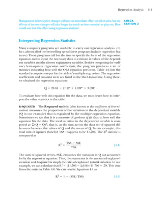 Regression Analysis 141
Management believes price changes will have an immediate effect on ticket sales, but the
effects of income changes will take longer (as much as three months) to play out. How
would one test this effect using regression analysis?
Interpreting Regression Statistics
Many computer programs are available to carry out regression analysis. (In
fact, almost all of the best-selling spreadsheet programs include regression fea-
tures.) These programs call for the user to specify the form of the regression
equation and to input the necessary data to estimate it: values of the depend-
ent variables and the chosen explanatory variables. Besides computing the ordi-
nary least-squares regression coefficients, the program produces a set of
statistics indicating how well the OLS equation performs. Table 4.6 lists the
standard computer output for the airline’s multiple regression. The regression
coefficients and constant term are listed in the third-to-last line. Using these,
we obtained the regression equation:
To evaluate how well this equation fits the data, we must learn how to inter-
pret the other statistics in the table.
R-SQUARED The R-squared statistic (also known as the coefficient of determi-
nation) measures the proportion of the variation in the dependent variable
(Q in our example) that is explained by the multiple-regression equation.
Sometimes we say that it is a measure of goodness of fit, that is, how well the
equation fits the data. The total variation in the dependent variable is com-
puted as that is, as the sum across the data set of squared dif-
ferences between the values of Q and the mean of Q. In our example, this
total sum of squares (labeled TSS) happens to be 11,706. The R2
statistic is
computed as
[4.4]
The sum of squared errors, SSE, embodies the variation in Q not accounted
for by the regression equation. Thus, the numerator is the amount of explained
variation and R-squared is simply the ratio of explained to total variation. In our
example, we can calculate that R2
⫽ (11,706 ⫺ 2,616)/11,706 ⫽ .78. This con-
firms the entry in Table 4.6. We can rewrite Equation 4.4 as
[4.5]
R2
⫽ 1 ⫺ (SSE/TSS)
R2
⫽
TSS ⫺ SSE
TSS
©(Q ⫺ Q)2
,
Q ⫽ 28.84 ⫺ 2.12P ⫹ 1.03P⬚ ⫹ 3.09Y.
CHECK
STATION 2
 