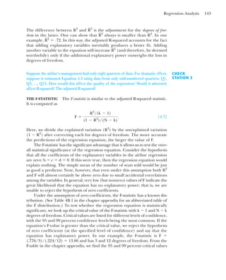 Regression Analysis 143
The difference between R2
and is the adjustment for the degrees of free-
dom in the latter. One can show that always is smaller than R2
. In our
example, In this way, the adjusted R-squared accounts for the fact
that adding explanatory variables inevitably produces a better fit. Adding
another variable to the equation will increase (and therefore, be deemed
worthwhile) only if the additional explanatory power outweighs the loss in
degrees of freedom.
R̂2
R̂2
⫽ .72.
R̂2
R̂2
CHECK
STATION 3
Suppose the airline’s management had only eight quarters of data. For dramatic effect,
suppose it estimated Equation 4.3 using data from only odd-numbered quarters: Q1,
Q3, . ., Q15. How would this affect the quality of the regression? Would it adversely
affect R-squared? The adjusted R-squared?
THE F-STATISTIC The F-statistic is similar to the adjusted R-squared statistic.
It is computed as
[4.7]
Here, we divide the explained variation (R2
) by the unexplained variation
(1 ⫺ R2
) after correcting each for degrees of freedom. The more accurate
the predictions of the regression equation, the larger the value of F.
The F-statistic has the significant advantage that it allows us to test the over-
all statistical significance of the regression equation. Consider the hypothesis
that all the coefficients of the explanatory variables in the airline regression
are zero: b ⫽ c ⫽ d ⫽ 0. If this were true, then the regression equation would
explain nothing. The simple mean of the number of seats sold would be just
as good a predictor. Note, however, that even under this assumption both R2
and F will almost certainly be above zero due to small accidental correlations
among the variables. In general, very low (but nonzero) values of F indicate the
great likelihood that the equation has no explanatory power; that is, we are
unable to reject the hypothesis of zero coefficients.
Under the assumption of zero coefficients, the F-statistic has a known dis-
tribution. (See Table 4B.1 in the chapter appendix for an abbreviated table of
the F distribution.) To test whether the regression equation is statistically
significant, we look up the critical value of the F-statistic with k ⫺ 1 and N ⫺ k
degrees of freedom. Critical values are listed for different levels of confidence,
with the 95 and 99 percent confidence levels being the most common. If the
equation’s F-value is greater than the critical value, we reject the hypothesis
of zero coefficients (at the specified level of confidence) and say that the
equation has explanatory power. In our example, the F-statistic is F ⫽
(.776/3)/(.224/12) ⫽ 13.86 and has 3 and 12 degrees of freedom. From the
F-table in the chapter appendix, we find the 95 and 99 percent critical values
F ⫽
R2
/(k ⫺ 1)
(1 ⫺ R2
)/(N ⫺ k)
.
 