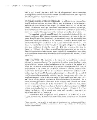 of F to be 3.49 and 5.95, respectively. Since F is larger than 5.95, we can reject
the hypothesis of zero coefficients with 99 percent confidence. The equation
thus has significant explanatory power.5
STANDARD ERRORS OF THE COEFFICIENTS In addition to the values of the
coefficients themselves, we would like to have a measure of their accuracy.
Because the data themselves are subject to random errors, so too are the esti-
mated coefficients. The OLS coefficient estimates are unbiased; on average,
they neither overestimate or underestimate the true coefficients. Nonetheless,
there is a considerable dispersion of the estimate around the true value.
The standard error of a coefficient is the standard deviation of the esti-
mated coefficient. The lower the standard error, the more accurate is the esti-
mate. Roughly speaking, there is a 95 percent chance that the true coefficient
lies within two standard errors of the estimated coefficient. For example, the
estimate for the price coefficient is ⫺2.12, and its standard error is .34. Two
times the standard error is .68. Thus, there is roughly a 95 percent chance that
the true coefficient lies in the range of ⫺2.12 plus or minus .68—that is,
between ⫺2.80 and ⫺1.44. True, we would prefer greater accuracy, but remem-
ber that our estimate is computed based on only 16 observations. Increasing
the number of observations would significantly improve the accuracy of the
estimates.
THE t-STATISTIC The t-statistic is the value of the coefficient estimate
divided by its standard error. The t-statistic tells us how many standard errors
the coefficient estimate is above or below zero. For example, if the statistic is 3,
then the coefficient estimate is three standard errors greater than zero. If
the t-statistic is ⫺1.5, then the coefficient estimate is one and one-half stan-
dard errors below zero. We use the t-statistic to determine whether an indi-
vidual right-hand variable has any explanatory power. Consider the so-called
null hypothesis that a particular variable—say, the competitor’s price—has no
explanatory power; that is, the true value of this coefficient is zero (c ⫽ 0).
Of course, the regression results show this estimated coefficient to be 1.03, a
value seemingly different from zero. But is it really? The value of the coeffi-
cient’s standard error is .47. If the “true” value of c really were zero, there
would be a roughly 95 percent chance that the coefficient estimate would fall
within two standard errors of zero, that is, between ⫺ .94 and ⫹ .94. The
actual coefficient, 1.03, is outside this range and, therefore, appears to be
significantly different from zero.
The t-statistic tells the precise story. Its value is t ⫽ 1.034/.47 ⫽ 2.20.
Again, this ratio says that the estimated coefficient is more than two standard
144 Chapter 4 Estimating and Forecasting Demand
5
If our computed F had been 5.0, we could reject the hypothesis of zero coefficients with 95 per-
cent confidence, but not with 99 percent confidence. F must surpass a higher threshold to justify
a higher confidence level.
 