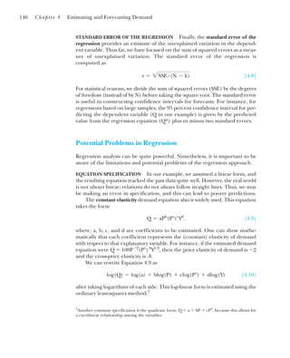 STANDARD ERROR OF THE REGRESSION Finally, the standard error of the
regression provides an estimate of the unexplained variation in the depend-
ent variable. Thus far, we have focused on the sum of squared errors as a meas-
ure of unexplained variation. The standard error of the regression is
computed as
[4.8]
For statistical reasons, we divide the sum of squared errors (SSE) by the degrees
of freedom (instead of by N) before taking the square root. The standard error
is useful in constructing confidence intervals for forecasts. For instance, for
regressions based on large samples, the 95 percent confidence interval for pre-
dicting the dependent variable (Q in our example) is given by the predicted
value from the regression equation (Q*) plus or minus two standard errors.
Potential Problems in Regression
Regression analysis can be quite powerful. Nonetheless, it is important to be
aware of the limitations and potential problems of the regression approach.
EQUATION SPECIFICATION In our example, we assumed a linear form, and
the resulting equation tracked the past data quite well. However, the real world
is not always linear; relations do not always follow straight lines. Thus, we may
be making an error in specification, and this can lead to poorer predictions.
The constant elasticity demand equation also is widely used. This equation
takes the form
[4.9]
where, a, b, c, and d are coefficients to be estimated. One can show mathe-
matically that each coefficient represents the (constant) elasticity of demand
with respect to that explanatory variable. For instance, if the estimated demand
equation were Q ⫽ 100P⫺2
(P⬚).8
Y1.2
, then the price elasticity of demand is ⫺2
and the cross-price elasticity is .8.
We can rewrite Equation 4.9 as
[4.10]
after taking logarithms of each side. This log-linear form is estimated using the
ordinary least-squares method.7
log(Q) ⫽ log(a) ⫹ blog(P) ⫹ clog(P⬚) ⫹ dlog(Y)
Q ⫽ aPb
(P⬚)c
Yd
,
s ⫽ 2SSE/(N ⫺ k)
146 Chapter 4 Estimating and Forecasting Demand
7
Another common specification is the quadratic form, Q ⫽ a ⫹ bP ⫹ cP2
, because this allows for
a curvilinear relationship among the variables.
 