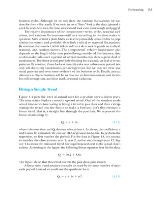 Forecasting 153
business cycles. Although we do not show the random fluctuations, we can
describe their effect easily. If we took an even “finer” look at the data (plotted it
week by week, let’s say), the time series would look even more rough and jagged.
The relative importance of the components—trend, cycles, seasonal vari-
ations, and random fluctuations—will vary according to the time series in
question. Sales of men’s plain black socks creep smoothly upward (due to pop-
ulation increases) and probably show little cyclical or seasonal fluctuations.
By contrast, the number of lift tickets sold at a ski resort depends on cyclical,
seasonal, and random factors. The components’ relative importance also
depends on the length of the time period being considered. For instance, data
on day-to-day sales over a period of several months may show a great deal of
randomness. The short period precludes looking for seasonal, cyclical or trend
patterns. By contrast, if one looks at monthly sales over a three-year period, not
only will day-to-day randomness get averaged out, but we may see clear sea-
sonal patterns and even some evidence of the business cycle. Finally, annual
data over a 10-year horizon will let us observe cyclical movements and trends
but will average out, and thus mask, seasonal variation.
Fitting a Simple Trend
Figure 4.4 plots the level of annual sales for a product over a dozen years.
The time series displays a smooth upward trend. One of the simplest meth-
ods of time-series forecasting is fitting a trend to past data and then extrap-
olating the trend into the future to make a forecast. Let’s first estimate a
linear trend, that is, a straight line through the past data. We represent this
linear relationship by
[4.12]
where t denotes time and Qt denotes sales at time t. As always, the coefficients a
and b must be estimated. We can use OLS regression to do this. To perform the
regression, we first number the periods. For the data in Figure 4.4, it is natural
to number the observations: year 1, year 2, and so on, through year 12. Fig-
ure 4.4a shows the estimated trend line superimposed next to the actual obser-
vations. According to the figure, the following linear equation best fits the data:
The figure shows that this trend line fits the past data quite closely.
A linear time trend assumes that sales increase by the same number of units
each period. Instead we could use the quadratic form
. [4.13]
Qt ⫽ a ⫹ bt ⫹ ct2
Qt ⫽ 98.2 ⫹ 8.6t.
Qt ⫽ a ⫹ bt,
 