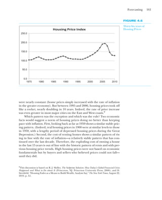 Forecasting 161
were nearly constant (home prices simply increased with the rate of inflation
in the greater economy). But between 1995 and 2006, housing prices took off
like a rocket, nearly doubling in 10 years. Indeed, the rate of price increase
was even greater in most major cities on the East and West coasts.9
Which pattern was the exception and which was the rule? Two economic
facts would suggest a norm of housing prices doing no better than keeping
pace with inflation. First, looking back as far as 1950 shows a similar stable pric-
ing pattern. (Indeed, real housing prices in 1900 were at similar levels to those
in 1950, with a lengthy period of depressed housing prices during the Great
Depression.) Second, the cost of renting homes shows a similar pattern of ris-
ing in line with the rate of inflation—a relatively stable pattern that has con-
tinued over the last decade. Therefore, the exploding cost of owning a house
in the last 15 years is out of line with the historic pattern of rents and with pre-
vious housing price trends. High housing prices were not based on economic
fundamentals but by buyers and sellers who believed prices could not fall—
until they did.
FIGURE 4.6
Thirty-Six years of
Housing Prices
250.0
200.0
150.0
100.0
50.0
0.0
1975 1980 1985 1990 1995 2000 2005 2010
9
This discussion is based on R. J. Shiller, The Subprime Solution: How Today’s Global Financial Crisis
Happened and What to Do about It (Princeton, NJ: Princeton University Press, 2008); and D.
Streitfeld, “Housing Fades as a Means to Build Wealth, Analysts Say,” The New York Times, August 22,
2010, p. A1.
 