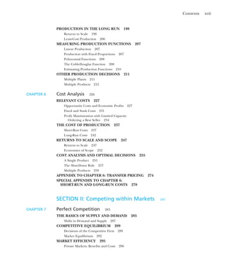 Contents xvii
PRODUCTION IN THE LONG RUN 198
Returns to Scale 198
Least-Cost Production 200
MEASURING PRODUCTION FUNCTIONS 207
Linear Production 207
Production with Fixed Proportions 207
Polynomial Functions 208
The Cobb-Douglas Function 208
Estimating Production Functions 210
OTHER PRODUCTION DECISIONS 211
Multiple Plants 211
Multiple Products 212
CHAPTER 6 Cost Analysis 226
RELEVANT COSTS 227
Opportunity Costs and Economic Profits 227
Fixed and Sunk Costs 231
Profit Maximization with Limited Capacity:
Ordering a Best Seller 234
THE COST OF PRODUCTION 237
Short-Run Costs 237
Long-Run Costs 242
RETURNS TO SCALE AND SCOPE 247
Returns to Scale 247
Economies of Scope 252
COST ANALYSIS AND OPTIMAL DECISIONS 255
A Single Product 255
The Shut-Down Rule 257
Multiple Products 259
APPENDIX TO CHAPTER 6: TRANSFER PRICING 274
SPECIAL APPENDIX TO CHAPTER 6:
SHORT-RUN AND LONG-RUN COSTS 278
SECTION II: Competing within Markets 281
CHAPTER 7 Perfect Competition 283
THE BASICS OF SUPPLY AND DEMAND 285
Shifts in Demand and Supply 287
COMPETITIVE EQUILIBRIUM 289
Decisions of the Competitive Firm 289
Market Equilibrium 292
MARKET EFFICIENCY 295
Private Markets: Benefits and Costs 296
 
