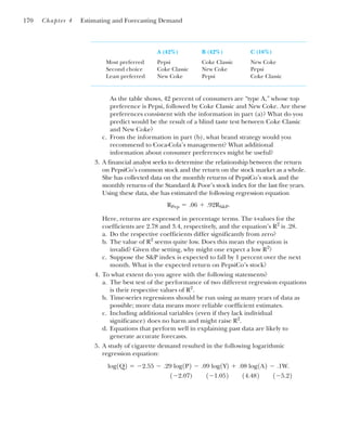 A (42%) B (42%) C (16%)
Most preferred Pepsi Coke Classic New Coke
Second choice Coke Classic New Coke Pepsi
Least preferred New Coke Pepsi Coke Classic
As the table shows, 42 percent of consumers are “type A,” whose top
preference is Pepsi, followed by Coke Classic and New Coke. Are these
preferences consistent with the information in part (a)? What do you
predict would be the result of a blind taste test between Coke Classic
and New Coke?
c. From the information in part (b), what brand strategy would you
recommend to Coca-Cola’s management? What additional
information about consumer preferences might be useful?
3. A financial analyst seeks to determine the relationship between the return
on PepsiCo’s common stock and the return on the stock market as a whole.
She has collected data on the monthly returns of PepsiCo’s stock and the
monthly returns of the Standard & Poor’s stock index for the last five years.
Using these data, she has estimated the following regression equation
Here, returns are expressed in percentage terms. The t-values for the
coefficients are 2.78 and 3.4, respectively, and the equation’s R2
is .28.
a. Do the respective coefficients differ significantly from zero?
b. The value of R2
seems quite low. Does this mean the equation is
invalid? Given the setting, why might one expect a low R2
?
c. Suppose the S&P index is expected to fall by 1 percent over the next
month. What is the expected return on PepsiCo’s stock?
4. To what extent do you agree with the following statements?
a. The best test of the performance of two different regression equations
is their respective values of R2
.
b. Time-series regressions should be run using as many years of data as
possible; more data means more reliable coefficient estimates.
c. Including additional variables (even if they lack individual
significance) does no harm and might raise R2
.
d. Equations that perform well in explaining past data are likely to
generate accurate forecasts.
5. A study of cigarette demand resulted in the following logarithmic
regression equation:
1⫺2.07) 1⫺1.052 14.482 1⫺5.22
log1Q2 ⫽ ⫺2.55 ⫺ .29 log1P2 ⫺ .09 log1Y2 ⫹ .08 log1A2 ⫺ .1W.
RPep ⫽ .06 ⫹ .92RS&P.
170 Chapter 4 Estimating and Forecasting Demand
 