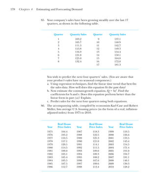 S5. Your company’s sales have been growing steadily over the last 17
quarters, as shown in the following table.
Quarter Quantity Sales Quarter Quantity Sales
1 103.2 9 137.1
2 105.7 10 140.9
3 111.3 11 142.7
4 113.8 12 149.3
5 116.9 13 154.4
6 121.8 14 158.1
7 125.0 15 164.8
8 132.4 16 172.0
17 181.3
You wish to predict the next four quarters’ sales. (You are aware that
your product’s sales have no seasonal component.)
a. Using regression techniques, find the linear time trend that best fits
the sales data. How well does this equation fit the past data?
b. Now estimate the constant-growth equation, Q ⫽ brt
. Find the
coefficients for b and r. Does this equation perform better than the
linear form in part (a)? Explain.
c. Predict sales for the next four quarters using both equations.
S6. The accompanying table, compiled by economists Karl Case and Robert
Shiller, lists average U.S. housing prices (in the form of a real, inflation-
adjusted index) from 1975 to 2010.
Real House Real House Real House
Year Price Index Year Price Index Year Price Index
1975 104.4 1987 118.3 1999 119.5
1976 105.2 1988 122.5 2000 126.6
1977 110.5 1989 125.3 2001 133.5
1978 117.1 1990 121.0 2002 143.4
1979 120.5 1991 114.1 2003 154.5
1980 114.5 1992 111.5 2004 171.4
1981 109.0 1993 109.0 2005 191.0
1982 105.1 1994 109.3 2006 194.7
1983 105.4 1995 108.2 2007 181.1
1984 105.5 1996 107.6 2008 146.1
1985 107.5 1997 108.6 2009 130.3
1986 112.7 1998 113.4 2010 128.2
178 Chapter 4 Estimating and Forecasting Demand
 