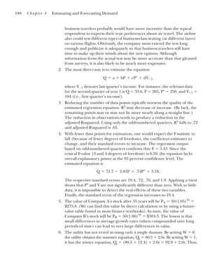 business travelers probably would have more incentive than the typical
respondent to express their true preferences about air travel. The airline
also could test different types of business-class seating (at different fares)
on various flights. Obviously, the company must extend the test long
enough and publicize it adequately so that business travelers will have
time to make up their minds about the new options. Although
information from the actual test may be more accurate than that gleaned
from surveys, it is also likely to be much more expensive.
2. The most direct way is to estimate the equation
where Y⫺1 denotes last quarter’s income. For instance, the relevant data
for the second quarter of year 1 is Q ⫽ 33.6, P ⫽ 265, P⬚ ⫽ 250, and Y⫺1 ⫽
104 (i.e., first quarter’s income).
3. Reducing the number of data points typically worsens the quality of the
estimated regression equation. R2
may decrease or increase. (By luck, the
remaining points may or may not lie more nearly along a straight line.)
The reduction in observations tends to produce a reduction in the
adjusted R-squared. Using only the odd-numbered quarters, R2
falls to .72
and adjusted R-squared is .65.
4. With fewer data points for estimation, one would expect the F-statistic to
fall (because of fewer degrees of freedom), the coefficient estimates to
change, and their standard errors to increase. The regression output
based on odd-numbered quarters confirms this: F ⫽ 3.43. Since the
critical F-value (3 and 4 degrees of freedom) is 6.59, the equation lacks
overall explanatory power at the 95 percent confidence level. The
estimated equation is
The respective standard errors are 19.4, .72, .76, and 1.9. Applying a t-test
shows that P⬚ and Y are not significantly different than zero. With so little
data, it is impossible to detect the real effects of these two variables.
Finally, the standard error of the regression increases to 19.4.
5. The value of Company A’s stock after 35 years will be PA ⫽ 50(1.05)35
⫽
$275.8. (We can find this value by direct calculation or by using a future-
value table found in most finance textbooks). In turn, the value of
Company B’s stock will be PB ⫽ 50(1.06)35
⫽ $384.3. The lesson is that
small differences in average growth rates (when compounded over long
periods of time) can lead to very large differences in value.
6. The utility has not erred in using only a single dummy. By setting W ⫽ 0,
the utility obtains the summer equation, Qt ⫽ 80.5 ⫹ 2.6t. By setting W ⫽ 1,
it has the winter equation, Qt ⫽ (80.5 ⫹ 12.4) ⫹ 2.6t ⫽ 92.9 ⫹ 2.6t. Thus,
Q ⫽ 71.7 ⫺ 2.81P ⫹ .74P⬚ ⫹ 3.5Y.
Q ⫽ a ⫹ bP ⫹ cP⬚ ⫹ dY⫺1,
180 Chapter 4 Estimating and Forecasting Demand
 