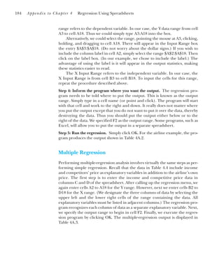 range refers to the dependent variable. In our case, the Y data range from cell
A3 to cell A18. Thus we could simply type A3:A18 into the box.
Alternatively, we could select the range, pointing the mouse at A3, clicking,
holding, and dragging to cell A18. There will appear in the Input Range box
the entry $A$3:$A$18. (Do not worry about the dollar signs.) If you wish to
include the column label in cell A2, simply select the range $A$2:$A$18. Then
click on the label box. (In our example, we chose to include the label.) The
advantage of using the label is it will appear in the output statistics, making
these statistics easier to read.
The X Input Range refers to the independent variable. In our case, the
X Input Range is from cell B3 to cell B18. To input the cells for this range,
repeat the procedure described above.
Step 4: Inform the program where you want the output. The regression pro-
gram needs to be told where to put the output. This is known as the output
range. Simply type in a cell name (or point and click). The program will start
with that cell and work to the right and down. It really does not matter where
you put the output except that you do not want to put it over the data, thereby
destroying the data. Thus you should put the output either below or to the
right of the data. We specified F2 as the output range. Some programs, such as
Excel, will allow you to put the output in a separate spreadsheet.
Step 5: Run the regression. Simply click OK. For the airline example, the pro-
gram produces the output shown in Table 4A.2.
Multiple Regression
Performing multiple-regression analysis involves virtually the same steps as per-
forming simple regression. Recall that the data in Table 4.4 include income
and competitors’ price as explanatory variables in addition to the airline’s own
price. The first step is to enter the income and competitive price data in
columns C and D of the spreadsheet. After calling up the regression menu, we
again enter cells A2 to A18 for the Y range. However, next we enter cells B2 to
D18 for the X range. (We designate the three columns of data by selecting the
upper left and the lower right cells of the range containing the data. All
explanatory variables must be listed in adjacent columns.) The regression pro-
gram recognizes each column of data as a separate explanatory variable. Next,
we specify the output range to begin in cell F2. Finally, we execute the regres-
sion program by clicking OK. The multiple-regression output is displayed in
Table 4A.3.
184 Appendix to Chapter 4 Regression Using Spreadsheets
 