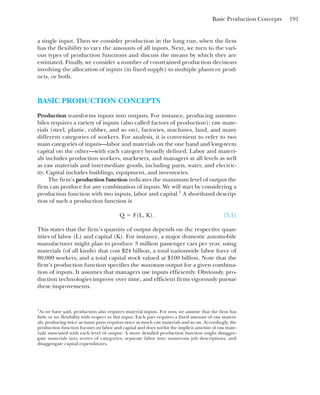 Basic Production Concepts 191
a single input. Then we consider production in the long run, when the firm
has the flexibility to vary the amounts of all inputs. Next, we turn to the vari-
ous types of production functions and discuss the means by which they are
estimated. Finally, we consider a number of constrained production decisions
involving the allocation of inputs (in fixed supply) to multiple plants or prod-
ucts, or both.
BASIC PRODUCTION CONCEPTS
Production transforms inputs into outputs. For instance, producing automo-
biles requires a variety of inputs (also called factors of production): raw mate-
rials (steel, plastic, rubber, and so on), factories, machines, land, and many
different categories of workers. For analysis, it is convenient to refer to two
main categories of inputs—labor and materials on the one hand and long-term
capital on the other—with each category broadly defined. Labor and materi-
als includes production workers, marketers, and managers at all levels as well
as raw materials and intermediate goods, including parts, water, and electric-
ity. Capital includes buildings, equipment, and inventories.
The firm’s production function indicates the maximum level of output the
firm can produce for any combination of inputs. We will start by considering a
production function with two inputs, labor and capital.1
A shorthand descrip-
tion of such a production function is
[5.1]
This states that the firm’s quantity of output depends on the respective quan-
tities of labor (L) and capital (K). For instance, a major domestic automobile
manufacturer might plan to produce 3 million passenger cars per year, using
materials (of all kinds) that cost $24 billion, a total nationwide labor force of
80,000 workers, and a total capital stock valued at $100 billion. Note that the
firm’s production function specifies the maximum output for a given combina-
tion of inputs. It assumes that managers use inputs efficiently. Obviously, pro-
duction technologies improve over time, and efficient firms vigorously pursue
these improvements.
Q ⫽ F(L, K).
1
As we have said, production also requires material inputs. For now, we assume that the firm has
little or no flexibility with respect to this input. Each part requires a fixed amount of raw materi-
als; producing twice as many parts requires twice as much raw materials and so on. Accordingly, the
production function focuses on labor and capital and does not list the implicit amount of raw mate-
rials associated with each level of output. A more detailed production function might disaggre-
gate materials into scores of categories, separate labor into numerous job descriptions, and
disaggregate capital expenditures.
 