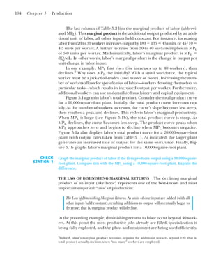 The last column of Table 5.2 lists the marginal product of labor (abbrevi-
ated MPL). This marginal product is the additional output produced by an addi-
tional unit of labor, all other inputs held constant. For instance, increasing
labor from 20 to 30 workers increases output by 180 ⫺ 135 ⫽ 45 units, or 45/10 ⫽
4.5 units per worker. A further increase from 30 to 40 workers implies an MPL
of 5.0 units per worker. Mathematically, labor’s marginal product is MPL ⫽
dQ/dL. In other words, labor’s marginal product is the change in output per
unit change in labor input.
In our example, MPL first rises (for increases up to 40 workers), then
declines.2
Why does MPL rise initially? With a small workforce, the typical
worker must be a jack-of-all-trades (and master of none). Increasing the num-
ber of workers allows for specialization of labor—workers devoting themselves to
particular tasks—which results in increased output per worker. Furthermore,
additional workers can use underutilized machinery and capital equipment.
Figure 5.1a graphs labor’s total product. Consider the total product curve
for a 10,000-square-foot plant. Initially, the total product curve increases rap-
idly. As the number of workers increases, the curve’s slope becomes less steep,
then reaches a peak and declines. This reflects labor’s marginal productivity.
When MPL is large (see Figure 5.1b), the total product curve is steep. As
MPL declines, the curve becomes less steep. The product curve peaks when
MPL approaches zero and begins to decline when MPL becomes negative.
Figure 5.1a also displays labor’s total product curve for a 20,000-square-foot
plant (with output rates taken from Table 5.1). As indicated, the larger plant
generates an increased rate of output for the same workforce. Finally, Fig-
ure 5.1b graphs labor’s marginal product for a 10,000-square-foot plant.
194 Chapter 5 Production
2
Indeed, labor’s marginal product becomes negative for additional workers beyond 120; that is,
total product actually declines when “too many” workers are employed.
CHECK
STATION 1
Graph the marginal product of labor if the firm produces output using a 30,000-square-
foot plant. Compare this with the MPL using a 10,000-square-foot plant. Explain the
difference.
THE LAW OF DIMINISHING MARGINAL RETURNS The declining marginal
product of an input (like labor) represents one of the best-known and most
important empirical “laws” of production:
The Law of Diminishing Marginal Returns. As units of one input are added (with all
other inputs held constant), resulting additions to output will eventually begin to
decrease; that is, marginal product will decline.
In the preceding example, diminishing returns to labor occur beyond 40 work-
ers. At this point the most productive jobs already are filled, specialization is
being fully exploited, and the plant and equipment are being used efficiently.
 