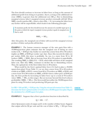 Production with One Variable Input 197
The firm should continue to increase its labor force as long as the amount of
additional profit from doing so is positive, that is, as long as the additional rev-
enue (MRPL) is greater than the additional cost (MCL). Due to diminishing
marginal returns, labor’s marginal revenue product eventually will fall. When
MRPL exactly matches MCL (that is, when M␲L ⫽ 0), increasing the labor force
any further will be unprofitable, which leads to the following principle:
To maximize profit, the firm should increase the amount of a variable input up to
the point at which the input’s marginal revenue product equals its marginal cost,
that is, until:
[5.3]
After this point, the marginal cost of labor will exceed the marginal revenue
product of labor and profits will decline.
EXAMPLE 1 The human resources manager of the auto parts firm with a
10,000-square-foot plant estimates that the marginal cost of hiring an extra
worker is PL ⫽ $160 per day. Earlier we noted that a move from 20 to 30 workers
implies an MRPL of $180 per worker (per day). Since this exceeds the daily cost
per worker, $160, this move is profitable. So, too, is a move from 30 to 40
workers (MRPL ⫽ $200). But an increase from 40 to 50 workers is unprofitable.
The resulting MRPL is ($40)(3.3) ⫽ $132, which falls well short of the marginal
labor cost. After this, MRPL continues to decline due to diminishing returns.
Thus, the optimal size of the firm’s labor force is 40 workers.
What would be the firm’s optimal labor force if it had in place a 30,000-
square-foot plant? From Table 5.1, we see that a move from 50 to 60 workers
results in an MRPL of $212, a move from 60 to 70 workers an MRPL of $168, and
a move from 70 to 80 workers an MRPL of $128. Given a labor price of $160 per
day, the firm profits by increasing its labor force up to a total of 70 workers
(since MRPL ⬎ MCL in this range). But an increase beyond this level reduces
profitability (MRPL ⬍ MCL). The firm would best utilize the 30,000-square-foot
plant by using 70 workers and producing 520 parts per day.
MRPL ⫽ MCL.
CHECK
STATION 2
Let MR ⴝ $40 and MCL ⴝ $160 per day. Using the relevant information from Table 5.1,
determine the firm’s optimal number of workers for a 20,000-square-foot plant. Repeat
the calculation for a 40,000-square-foot plant.
EXAMPLE 2 Suppose that a firm’s production function is described by
where Q measures units of output and L is the number of labor hours. Suppose
that output sells for $2 per unit and the cost of labor is MCL ⫽ $16 per hour.
Q ⫽ 60L ⫺ L2
,
 