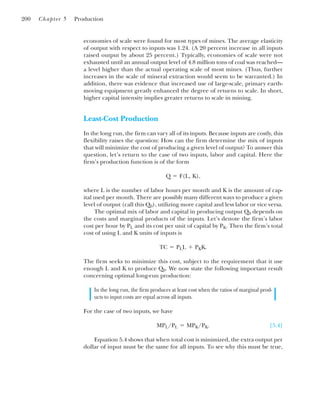 economies of scale were found for most types of mines. The average elasticity
of output with respect to inputs was 1.24. (A 20 percent increase in all inputs
raised output by about 25 percent.) Typically, economies of scale were not
exhausted until an annual output level of 4.8 million tons of coal was reached—
a level higher than the actual operating scale of most mines. (Thus, further
increases in the scale of mineral extraction would seem to be warranted.) In
addition, there was evidence that increased use of large-scale, primary earth-
moving equipment greatly enhanced the degree of returns to scale. In short,
higher capital intensity implies greater returns to scale in mining.
Least-Cost Production
In the long run, the firm can vary all of its inputs. Because inputs are costly, this
flexibility raises the question: How can the firm determine the mix of inputs
that will minimize the cost of producing a given level of output? To answer this
question, let’s return to the case of two inputs, labor and capital. Here the
firm’s production function is of the form
where L is the number of labor hours per month and K is the amount of cap-
ital used per month. There are possibly many different ways to produce a given
level of output (call this Q0), utilizing more capital and less labor or vice versa.
The optimal mix of labor and capital in producing output Q0 depends on
the costs and marginal products of the inputs. Let’s denote the firm’s labor
cost per hour by PL and its cost per unit of capital by PK. Then the firm’s total
cost of using L and K units of inputs is
The firm seeks to minimize this cost, subject to the requirement that it use
enough L and K to produce Q0. We now state the following important result
concerning optimal long-run production:
In the long run, the firm produces at least cost when the ratios of marginal prod-
ucts to input costs are equal across all inputs.
For the case of two inputs, we have
[5.4]
Equation 5.4 shows that when total cost is minimized, the extra output per
dollar of input must be the same for all inputs. To see why this must be true,
MPL/PL ⫽ MPK/PK.
TC ⫽ PLL ⫹ PKK.
Q ⫽ F(L, K),
200 Chapter 5 Production
 