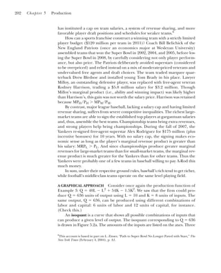 has instituted a cap on team salaries, a system of revenue sharing, and more
favorable player draft positions and schedules for weaker teams.6
How can a sports franchise construct a winning team with a strictly limited
player budget ($120 million per team in 2011)? Coach Bill Belichick of the
New England Patriots (once an economics major at Wesleyan University)
assembled teams that won the Super Bowl in 2002, 2004, and 2005, before los-
ing the Super Bowl in 2008, by carefully considering not only player perform-
ance, but also price. The Patriots deliberately avoided superstars (considered
to be overpriced) and relied instead on a mix of moderate-priced veterans and
undervalued free agents and draft choices. The team traded marquee quar-
terback Drew Bledsoe and installed young Tom Brady in his place. Lawyer
Milloy, an outstanding defensive player, was replaced with free-agent veteran
Rodney Harrison, trading a $5.8 million salary for $3.2 million. Though
Milloy’s marginal product (i.e., ability and winning impact) was likely higher
than Harrison’s, this gain was not worth the salary price. Harrison was retained
because MPH/PH ⬎ MPM/PM.
By contrast, major league baseball, lacking a salary cap and having limited
revenue sharing, suffers from severe competitive inequalities. The richest large-
market teams are able to sign the established top players at gargantuan salaries
and, thus, assemble the best teams. Championship teams bring extra revenues,
and strong players help bring championships. During the fall of 2007, the
Yankees re-signed free-agent superstar Alex Rodriguez for $175 million (plus
incentive bonuses) for 10 years. With no salary cap, the signing makes eco-
nomic sense as long as the player’s marginal revenue product is greater than
his salary: MRPL ⬎ PL. And since championships produce greater marginal
revenues for large-market teams than for small-market teams, the marginal rev-
enue product is much greater for the Yankees than for other teams. Thus the
Yankees were probably one of a few teams in baseball willing to pay A-Rod this
much money.
In sum, under their respective ground rules, baseball’s rich tend to get richer,
while football’s middle-class teams operate on the same level playing field.
A GRAPHICAL APPROACH Consider once again the production function of
Example 3: Q ⫽ 40L ⫺ L2
⫹ 54K ⫺ 1.5K2
. We saw that the firm could pro-
duce Q ⫽ 636 units of output using L ⫽ 10 and K ⫽ 8 units of inputs. The
same output, Q ⫽ 636, can be produced using different combinations of
labor and capital: 6 units of labor and 12 units of capital, for instance.
(Check this.)
An isoquant is a curve that shows all possible combinations of inputs that
can produce a given level of output. The isoquant corresponding to Q ⫽ 636
is drawn in Figure 5.2a. The amounts of the inputs are listed on the axes. Three
202 Chapter 5 Production
6
This account is based in part on L. Zinser, “Path to Super Bowl No Longer Paved with Stars,” The
New York Times (February 4, 2004), p. A1.
 